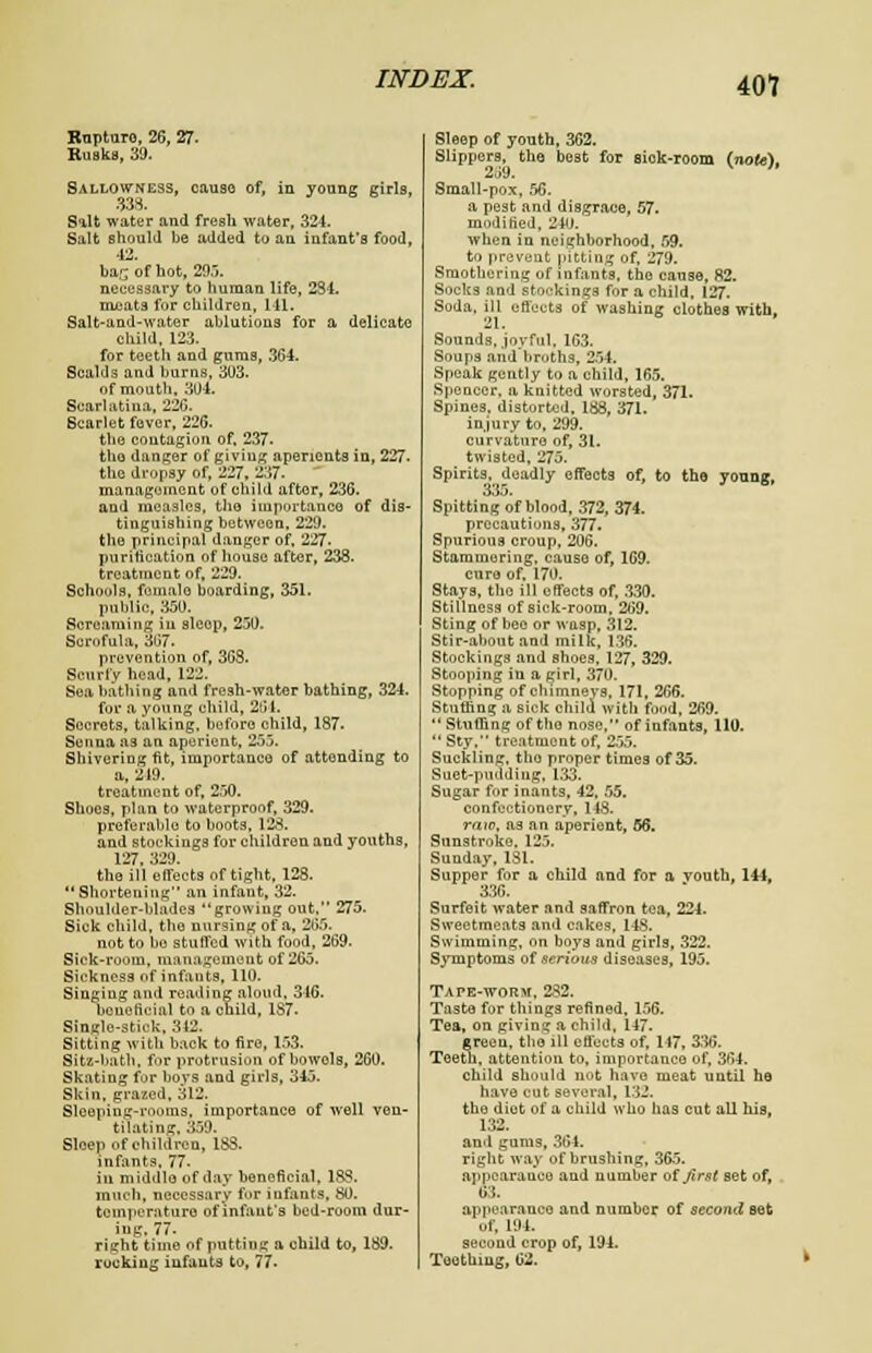 Rupture, 26, 27- Rusks, 39. Sallowness, cause of, in young girls, 338. Salt water and fresh water, 324. Salt should be added to an infant's food, 42. bar of hot, 295. necessary to human life, 234. meats for children, 141. Salt-and-water ablutions for a delicate child. 123. for teeth and gums, 364. Scalds and burns, 303. of mouth, 304. Scarlatina, 220. Scarlet fever, 226. the contagion of, 237. the- danger of giving aperients in, 227. the dropsy of, 227, 237. management of child after, 236. and measles, the importance of dis- tinguishing between, 229. the principal danger of, 227. purification of house after, 238. treatment of, 229. Schools, female boarding, 351. public, 350. Screaming in slcop, 250. Scrofula, 367- prevention of, 363. Scurfy head, 122. Sea bathing and fresh-water bathing, 324. for a young child, 264. Secrets, talking, before child, 187- Senna as an aperient, 255. Shivering fit, importance of attending to a, 219. treatment of, 250. Shoes, plan to waterproof, 329. preferable to boots, 128. and stockings for children and youths, 127. 329. the ill efTects of tight, 128. Shortening an infant, 32. Shoulder-blades growing out, 275. Sick child, the nursing of a, 265. not to be stulfed with food, 269. Sick-room, management of 265. Sickness of infants, 110. Singing and reading aloud, 316. beneficial to a child, 187. Single-stick, 312. Sitting with back to fire, 153. Sitz-bath, for protrusion of bowels, 260. Skating for boys and girls, 345. Skin, grazed, 312. Sleeping-rooms, importance of well ven- tilating, 359. Sleep of children, 183. infants, 77. iu middle of day beneficial, 18S. much, necessary for infants, 80. temperature of infant's bed-room dur- ing. 77. right time of putting a child to, 189. rocking infants to, 77- Sleep of youth, 362. Slippers, the best for sick-room (note). 2J9. ' Small-pox, 56. a pest and disgrace, 57. modified, 240. when in neighborhood, 59. to prevent pitting of, 279. Smothering of infants, the cause, 82. Socks and stockings for a child. 127. Soda, ill effects of washing clothes with, Sounds, joyful, 163. Soups and broths, 254. Speak gently to a child, 165. Spencer, a knitted worsted, 371. Spines, distorted, 188, 371. injury to, 299. curvature of, 31. twisted, 275. Spirits, deadly effects of, to the youog, 335. Spitting of blood, 372, 374. precautions, 377. Spurious croup, 206. Stammering, cause of, 1G9. euro of, 170. Stays, the ill effects of, 330. Stillness of sick-room. 269. Sting of bee or wasp, 312. Stir-about and milk, 136. Stockings and shoes, 127, 329. Stooping in a girl, 370. Stopping of chimneys, 171, 266. Ntutfing a sick child with food, 269.  Stuffing of tho nose, of infants, 110.  Sty, treatment of, 255. Suckling, tho proper times of 35. Suet-pudding, 133. Sugar for inants, 42. 55. confectionery, 148. raw, as an aperient, 56. Sunstroke. 125. Sunday, 131. Supper for a child and for a vouth, 144, 336. Surfeit water and saffron tea, 224. Sweetmeats and cakes, 148. Swimming, on boys and girls, 322. Symptoms of serious diseases, 195. Tape-worm. 252. Taste for things refined, 156. Tea, on giving a child, 147. green, tho ill effects of, 117, 336. Teeth, attention to, importance of, 364. child should not have meat until he have cut several, 132. the diot of a child who has cut all his, 132. and gums, 364. right way of brushing, 365. appearance and number Of first set of, 63. appearance and number of second set of, 194. second crop of, 194. Toothing, 62. k