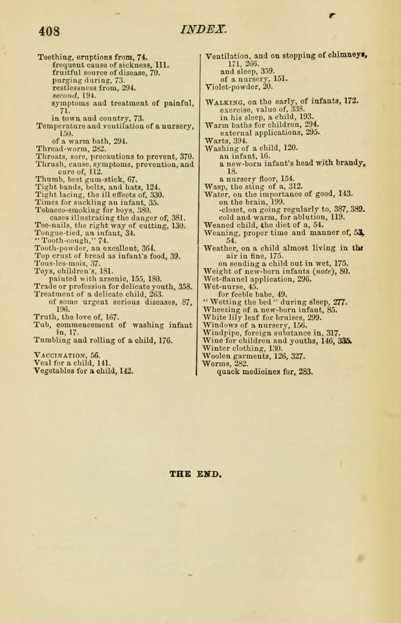 Teething, eruptions from, 74. frequent cause of sickness, 111. fruitful source of disease, 70. purging during, 73. restlessness from, 294. second, 194. symptoms and treatment of painful, 71. in town and country, 73. Temperature and ventilation of a nursery, 150. of a warm bath, 294. Thread-worm, 282. Throats, sore, precautions to prevent, 370. Thrush, cause, symptoms, prevention, and cure of, 112. Thumb, best gum-stick, 67. Tight bands, belts, and hats, 124. Tight lacing, the ill effects of, 330. Times for suckling an infant, 35. Tobacco-smoking for boys, 380. cases illustrating tho danger of, 381. Toe-nails, the right way of cutting, 130. Tongue-tied, an infant, 34. •■Tooth-conch, 74. Tooth-powder, an excellent, 364. Top crust of bread as infant's food, 39. Tons-lcs-mois, 37- Toys, children's, 131. Jainted with arsenic, 155, 180. e or profession for delicate youth, 358. Treatment of a delicate child, 263. of some urgent serious diseases, 87, 196. Truth, tho love of, 167. Tub, commencement of washing infant in, 17. Tumbling and rolling of a child, 176. Vaccination, 56. Veal for a child, 141. Vegetables for a child, 142. Ventilation, and on stopping of chimneyi, 171, 266. and sleep, 359. of a nursery, 151. Violet-powder, 20. Walking, on the early, of infants, 172. exercise, value of, 333. in his sleep, a child, 193. Warm baths for children, 294. external applications, 295. Warts 394. Washing of a child, 120. an infant, 16. a new-born infant's head with brandy, 18. a nursery floor, 154. Wasp, tho sting of a, 312. Water, on the importance of good, 143. on the brain, 199. -closet, on going regularly to, 387, 339. cold and warm, for ablution, 119. Weaned child, tho diet of a, 54. Weaning, proper time and manner of, 5$, 54. Weather, on a child almost living in thl air in fine, 175. on sending a child out in wet, 175. Weight of new-born infants {note), 80. Wet-flannel application, 296. Wet-nurse, 45. for feeble babe, 49.  Wetting the bed  during sleep. 277. Wheeling of a new-born infant, 85. White lily leaf for bruises, 299. Windows of a nursery, 156. Windpipe, foreign substance in, 317- Wino for children and youths, 146, 336. Winter clothing, 130. Woolen garments, 126, 327. Worms, 282. quack medicines for, 283. THE END.