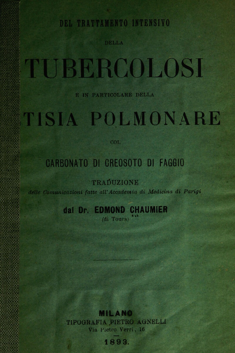 DEL TRATTAMENTO INTENSIVO )ELLA TUBERCOLOSI E IN PARTICOLARE DELLA T1SIA POLMONARE COL CARBONATO DI CREOSOTO DI FAGGIO TRADUZIONE Comunicazioni fatte all'Accademia di Medicina di Parigi dal Dr. EDMOND CHAUMIER (di Toui-.s) *' MILANO TIPOGRAFIA .PIETRO AGNELLI Via Pietro Verri, 16 1893.