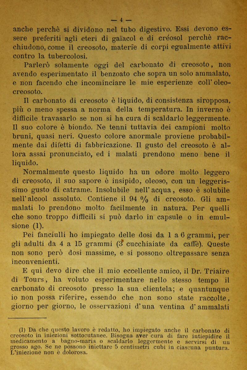 anche perchè si dividono nel tubo digestivo. Essi devono es- sere preferiti agli eteri di gai'acol e di créosol perchè rac- chiudono, come il creosoto, materie di corpi egualmente attivi contro la tubercolosi. Parlerò solamente oggi del carbonato di creosoto, non avendo esperimentato il benzoato che sopra un solo ammalato, e non facendo che incominciare le mie esperienze coli' oleo- creosoto. Il carbonato di creosoto è liquido, di consistenza siropposa, più o meno spessa a norma della temperatura. In inverno è difficile travasarlo se non si ha cura di scaldarlo leggermente. Il suo colore è biondo. Ne tenni tuttavia dei campioni molto bruni, quasi neri. Questo colore anormale proviene probabil- mente dai diletti di fabbricazione. Il gusto del creosoto è al- lora assai pronunciato, ed i malati prendono meno bene il liquido. Normalmente questo liquido ha un odore molto leggero di creosoto, il suo sapore è insipido, oleoso, con un leggeris- simo gusto di catrame. Insolubile nell' acqua, esso è solubile nell'alcool assoluto. Contiene il 94 % di creosoto. Gli am- malati lo prendono molto facilmente in natura. Per quelli che sono troppo difficili si può darlo in capsule o in emul- sione (1). Pei fanciulli ho impiegato delle dosi da 1 a 6 grammi, per gli adulti da 4 a 15 grammi (3* cucchiaiate da caffè). Queste non sono però dosi massime, e si possono oltrepassare senza inconvenienti. E qui devo dire che il mio eccellente amico, il Dr. Triaire di Tours, ha voluto esperimentare nello stesso tempo il carbonato di creosoto presso la sua clientela; e quantunque io non possa riferire, essendo che non sono state raccolte, giorno per giorno, le osservazioni d'una ventina d'ammalati (1) Da che questo lavoro è redatto, ho impiegato anche il carbonato di creosoto in iniezioni sottocutanee. Bisogna, aver cura di fare intiepidire il medicamento a bagno-maria o scaldarlo leggermente e servirsi di un grosso ago. Se ne possono iniettare 5 centimetri cubi in ciascuna puntura. L'iniezione non è dolorosa.