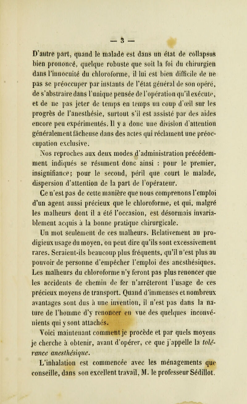 - 3- D'autre part, quand le malade est dans un état de collapsus bien prononcé, quelque robuste que soit la foi du chirurgien dans l'innocuité du chloroforme, il lui est bien difficile de ne pas se préoccuper par instants de l'état général de son opéré, de s'abstraire dans l'unique pensée de l'opération qu'il exécute, et de ne pas jeter de temps en temps un coup d'œil sur les progrès de l'anesthésie, surtout s'il est assisté par des aides encore peu expérimentés. Il y a donc une division d'attention généralement fâcheuse dans des actes qui réclament une préoc- cupation exclusive. Nos reproches aux deux modes d'administration précédem- ment indiqués se résument donc ainsi : pour le premier, insignifiance; pour le second, péril que court le malade, dispersion d'attention de la part de l'opérateur. Ce n'est pas de cette manière que nous comprenons l'emploi d'un agent aussi précieux que le chloroforme, et qui, malgré les malheurs dont il a été l'occasion, est désormais invaria- blement acquis à la bonne pratique chirurgicale. Un mot seulement de ces malheurs. Relativement au pro- digieux usage du moyen, on peut dire qu'ils sont excessivement rares. Seraieut-ils beaucoup plus fréquents, qu'il n'est plus au pouvoir de personne d'empêcher l'emploi des anesthésiques. Les malheurs du chloroforme n'y feront pas plus renoncer que les accidents de chemin de fer n'arrêteront l'usage de ces précieux moyens de transport. Quand d'immenses et nombreux avantages sont dus à une invention, il n'est pas dans la na- ture de l'homme d'y renoncer en vue des quelques inconvé- nients qui y sont attachés. Voici maintenant comment je procède et par quels moyens je cherche à obtenir, avant d'opérer, ce que j'appelle la tolé- rance anesthësique. L'inhalation est commencée avec les ménagements que