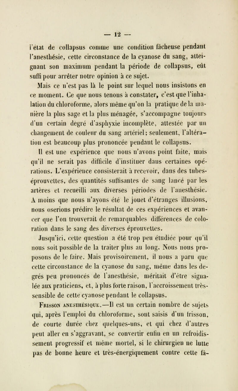 l'état de collapsus connue une condition fâcheuse pendant l'anesthésie, cette circonstance de la cyanose du sang, attei- gnant son maximum pendant la période de collapsus, eût suffi pour arrêter notre opinion à ce sujet. Mais ce n'est pas là le point sur lequel nous insistons en ce moment. Ce que nous tenons à constater, c'est que l'inha- lation du chloroforme, alors même qu'on la pratique delà ma- nière la plus sage et la plus ménagée, s'accompagne toujours d'un certain degré d'asphyxie incomplète, attestée par un changement de couleur du sang artériel; seulement, l'altéra- tion est beaucoup plus prononcée pendant le collapsus. Il est une expérience que nous n'avons point faite, mais qu'il ne serait pas difficile d'instituer dans certaines opé- rations. L'expérience consisterait à recevoir, dans des tubes- éprouvettes, des quantités suffisantes de sang lancé par les artères et recueilli aux diverses périodes de l'anesthésie. A moins que nous n'ayons été le jouet d'étranges illusions, nous oserions prédire le résultat de ces expériences et avan- cer que l'on trouverait de remarquables différences de colo- ration dans le sang des diverses éprouvetles. Jusqu'ici, cette question a été trop peu étudiée pour qu'il nous soit possible de la traiter plus au long. Nous nous pro- posons de le faire. Mais provisoirement, il nous a paru que cette circonstance de la cyanose du sang, même dans les de- grés peu prononcés de l'anesthésie, méritait d'être signa- lée aux praticiens, et, à plus forte raison, l'accroissement très- sensible de cette cyanose pendant le collapsus. Frisson anesthésique.—Il est un certain nombre de sujets qui, après l'emploi du chloroforme, sont saisis d'un frisson, de courte durée chez quelques-uns, et qui chez d'autres peut aller en s'aggravant, se convertir enfin en un refroidis- sement progressif et même mortel, si le chirurgien ne lutte pas de bonne heure et très-énergiquement contre cette fâ-