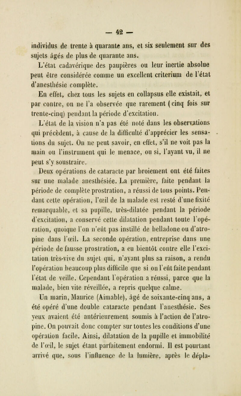 individus de trente à quarante ans, et six seulement sur des sujets âgés de plus de quarante ans. L'état cadavérique des paupières ou leur inertie absolue peut être considérée comme un excellent critérium de l'état d'anesthésie complète. En effet, chez tous les sujets en collapsus elle existait, et par contre, on ne l'a observée que rarement (einq fois sur trente-cinq) pendant la période d'excitation. L'état de la vision n'a pas été noté dans les observations qui précèdent, à cause de la difficulté d'apprécier les sensa- tions du sujet. On ne peut savoir, en effet, s'il ne voit pas la main ou l'instrument qui le menace, ou si, l'ayant vu, il ne peut s'y soustraire. Deux opérations de cataracte par broiement ont été faites sur une malade anesthésiée. La première, faite pendant la période de complète prostration, a réussi de tous points. Pen- dant cette opération, l'œil de la malade est resté d'une fixité remarquable, et sa pupille, très-dilatée pendant la période d'excitation, a conservé cette dilatation pendant toute l'opé- ration, quoique l'on n'eût pas instillé de belladone ou d'atro- pine dans l'œil. La seconde opération, entreprise dans une période de fausse prostration, a eu bientôt contre elle l'exci- tation très-vive du sujet qui, n'ayant plus sa raison, a rendu l'opération beaucoup plus difficile que si on l'eût faite pendant l'état de veille. Cependant l'opération a réussi, parce que la malade, bien vite réveillée, a repris quelque calme. Un marin, Maurice (Aimable), âgé de soixante-cinq ans, a été opéré d'une double cataracte pendant l'anesthésie. Ses yeux avaient été antérieurement soumis à l'action de l'atro- pine. On pouvait donc compter sur toutes les conditions d'une opération facile. Ainsi, dilatation de la pupille et immobilité de l'œil, le sujet étant parfaitement endormi. Il est pourtant arrivé que, sous l'influence de la lumière, après le dépla-