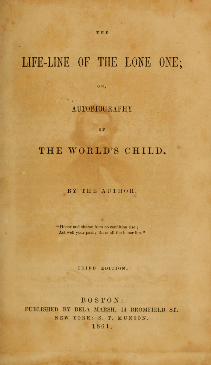 THE LIFE-LINE OF THE LONE ONE; AUTOBIOGRAPHY THE WORLD'S CHILD BY THE A U T If 0 ft .  Honor and shame from no condition rise •, Act well your put ; there all the honor lies. THIRD EDITION. BOSTON: PUBLISHED I'.V I'.KLA IfASSH, 11 BROMFEELD ST, N B w V ORE: S. T. .M I \ B 0 N .