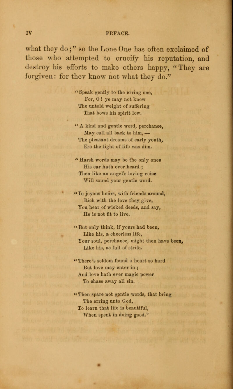what they do; so the Lone One has often exclaimed of those who attempted to crucify his reputation, and destroy his efforts to make others happy,  They are forgiven: for thev know not what they do.  Speak gently to the erring one, For, 0 ! ye may not know The untold weight of suffering That bows his spirit low.  A kind and gentle word, perchance, May call all back to him, — The pleasant dreams of early youth, Ere the light of life was dim. Harsh words may be the only ones His ear hath ever heard ; Then like an angel's loving voice Will sound your gentle word. In joyous hours, with friends around, Rich with the love they give, You hear of wicked deeds, and say, He is not fit to live.  But only think, if yours had been, Like his, a cheerless life, Your soul, perchance, might then have been, Like his, as full of strife. uThere's seldom found a heart so hard But love may enter in ; And love hath ever magic power To chase away all sin.  Then spare not gentle words, that bring The erring unto God, To learn that life is beautiful, When spent in doing good.