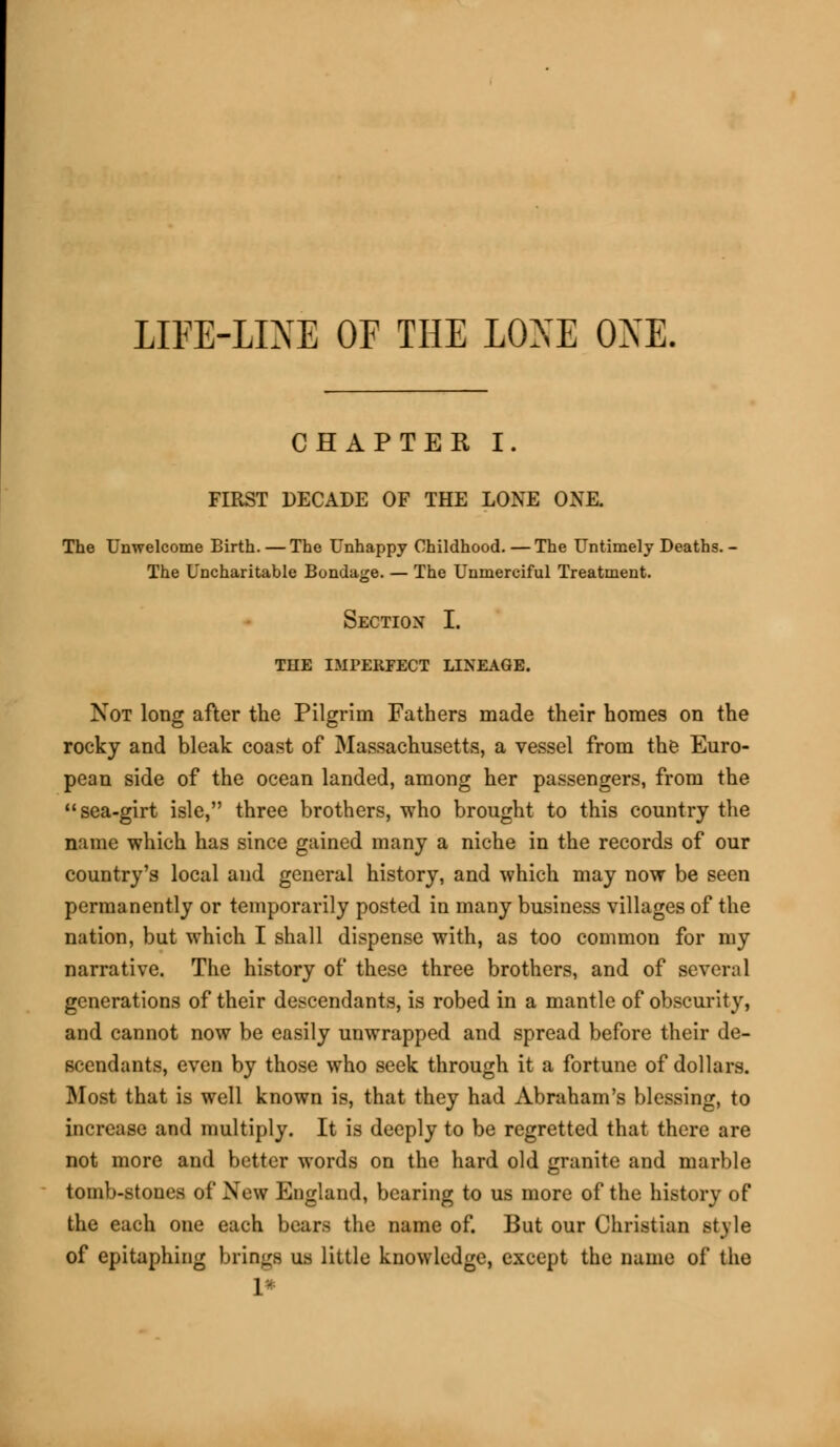 LIFE-LINE OF THE LOSE ONE. CHAPTER I. FIRST DECADE OF THE LONE ONE. The Unwelcome Birth. — The Unhappy Childhood.—The Untimely Deaths. - The Uncharitable Bondage. — The Unmerciful Treatment. Section I. THE IMPERFECT LINEAGE. Not long after the Pilgrim Fathers made their homes on the rocky and bleak coast of Massachusetts, a vessel from the Euro- pean side of the ocean landed, among her passengers, from the sea-girt isle, three brothers, who brought to this country the name which has since gained many a niche in the records of our country's local and general history, and which may now be seen permanently or temporarily posted in many business villages of the nation, but which I shall dispense with, as too common for my narrative. The history of these three brothers, and of several generations of their descendants, is robed in a mantle of obscurity, and cannot now be easily unwrapped and spread before their de- scendants, even by those who seek through it a fortune of dollars. Most that is well known is, that they had Abraham's blessing, to increase and multiply. It is deeply to be regretted that there are not more and better words on the hard old granite and marble tomb-stones of New England, bearing to us more of the history of the each one each bears the name of. But our Christian style of epitaphing brings us little knowledge, except the name of the 1*