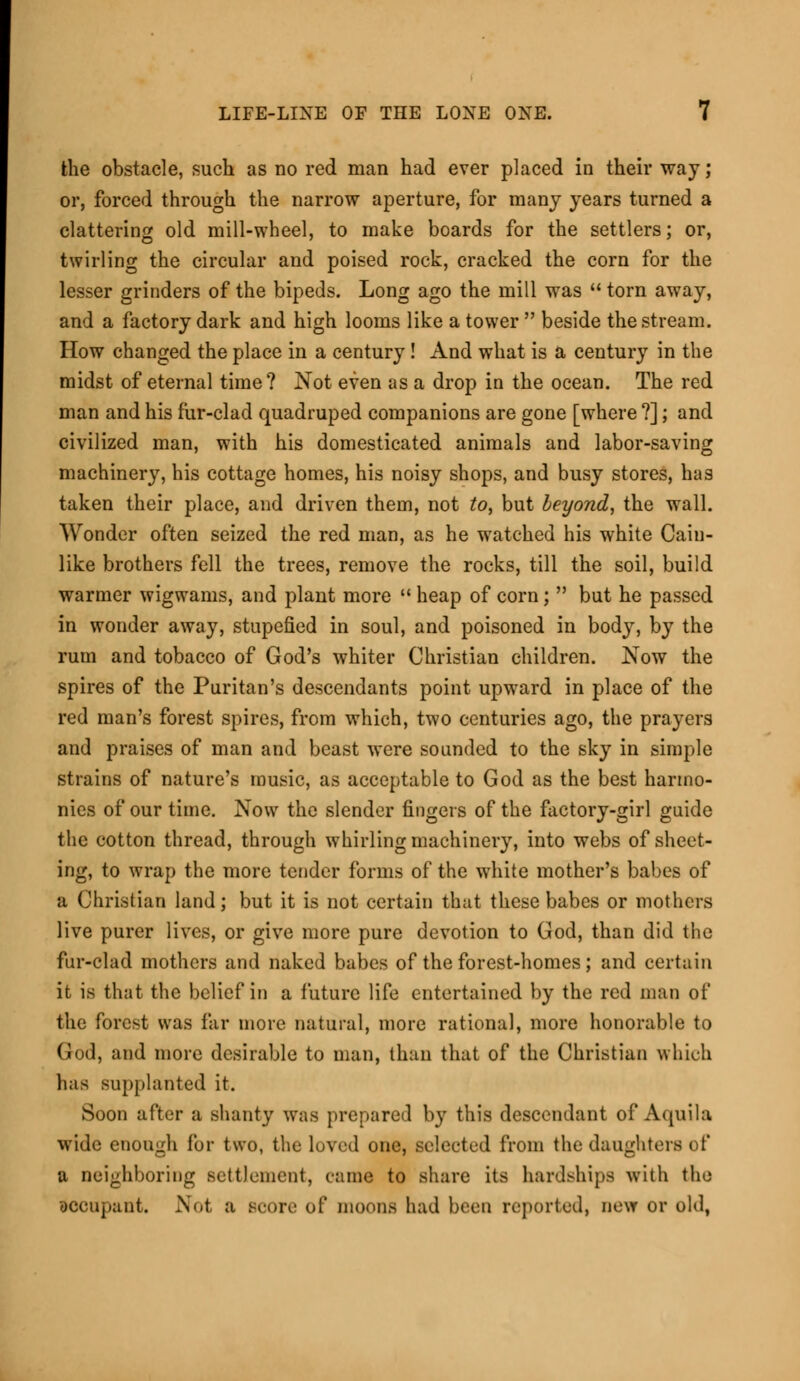 the obstacle, such as no red man had ever placed in their way; or, forced through the narrow aperture, for many years turned a clattering old mill-wheel, to make boards for the settlers; or, twirling the circular and poised rock, cracked the corn for the lesser grinders of the bipeds. Long ago the mill was  torn away, and a factory dark and high looms like a tower  beside the stream. How changed the place in a century! And what is a century in the midst of eternal time? Not even as a drop in the ocean. The red man and his fur-clad quadruped companions are gone [where ?]; and civilized man, with his domesticated animals and labor-saving machinery, his cottage homes, his noisy shops, and busy stores, has taken their place, and driven them, not to, but beyond, the wall. Wonder often seized the red man, as he watched his white Cain- like brothers fell the trees, remove the rocks, till the soil, build warmer wigwams, and plant more  heap of corn;  but he passed in wonder away, stupefied in soul, and poisoned in body, by the rum and tobacco of God's whiter Christian children. Now the spires of the Puritan's descendants point upward in place of the red man's forest spires, from which, two centuries ago, the prayers and praises of man and beast were sounded to the sky in simple strains of nature's music, as acceptable to God as the best harmo- nies of our time. Now the slender fingers of the factory-girl guide the cotton thread, through whirling machinery, into webs of sheet- ing, to wrap the more tender forms of the white mother's babes of a Christian land; but it is not certain that these babes or mothers live purer lives, or give more pure devotion to God, than did the fur-clad mothers and naked babes of the forest-homes ; and certain it is that the belief in a future life entertained by the red man of the forest was far more natural, more rational, more honorable to God, and more desirable to man, than that of the Christian which has supplanted it. Soon after a shanty was prepared by this descendant of Aquila wide enough fur two, the loved one, selected from the daughters of a neighboring settlement, came to share its hardships with the occupant, Not a BCOre of moons had been reported, new or old,