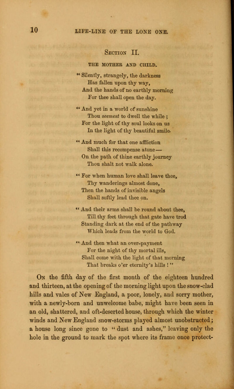 Section II. THE MOTHER AND CHILD.  SEently, strangely, the darkness Has fallen upon thy way, And the hands of no earthly morning For thee shall open the day.  And yet in a world of sunshine Thou seemest to dwell the while ; For the light of thy soul looks on us In the light of thy beautiful smile. • And much for that one affliction Shall this recompense atone — On the path of thine earthly journey Thou shalt not walk alone.  For when human love shall leave thee, Thy wandei'ings almost done, Then the hands of invisible angels Shall softly lead thee on.  And their arms shall be round about thee, Till thy feet through that gate have trod Standing dark at the end of the pathway Which leads from the world to God.  And then what an over-payment For the night of thy mortal ills, Shall come with the light of that morning That breaks o'er eternity's hills !  On the fifth day of the first month of the eighteen hundred and thirteen, at the opening of the morning light upon the snow-clad hills and vales of New England, a poor, lonely, and sorry mother, with a newly-born and unwelcome babe, might have been seen in an old, shattered, and oft-deserted house, through which the winter winds and New England snow-storms played almost unobstructed; a house long since gone to  dust and ashes, leaving only the hole in the ground to mark the spot where its frame once protect-