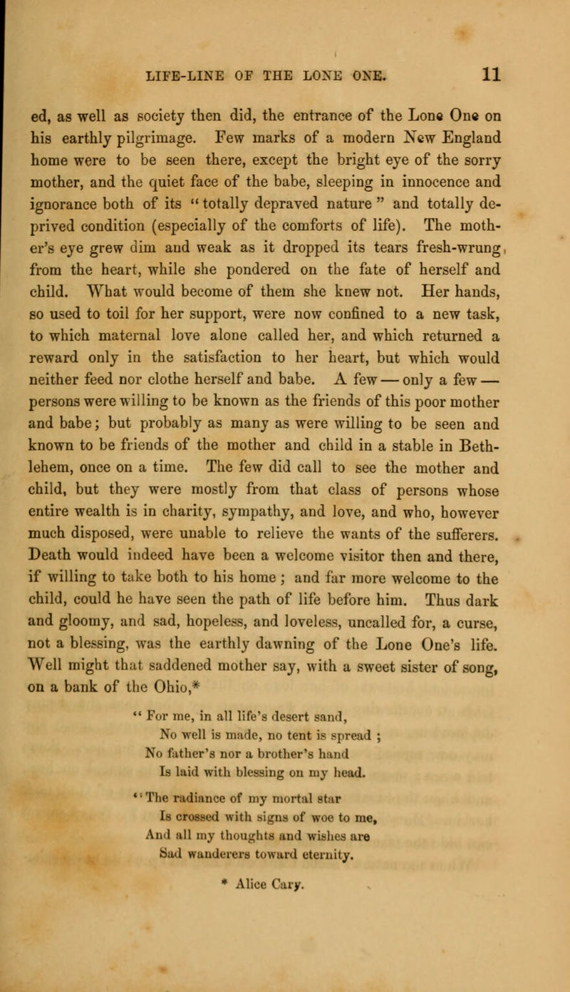 ed, as well as society then did, the entrance of the Lone One on his earthly pilgrimage. Few marks of a modern New England home were to be seen there, except the bright eye of the sorry mother, and the quiet face of the babe, sleeping in innocence and ignorance both of its  totally depraved nature  and totally de- prived condition (especially of the comforts of life). The moth- er's eye grew dim and weak as it dropped its tears fresh-wrung from the heart, while she pondered on the fate of herself and child. What would become of them she knew not. Her hands, so used to toil for her support, were now confined to a new task, to which maternal love alone called her, and which returned a reward only in the satisfaction to her heart, but which would neither feed nor clothe herself and babe. A few — only a few — persons were willing to be known as the friends of this poor mother and babe; but probably as many as were willing to be seen and known to be friends of the mother and child in a stable in Beth- lehem, once on a time. The few did call to see the mother and child, but they were mostly from that class of persons whose entire wealth is in charity, sympathy, and love, and who, however much disposed, were unable to relieve the wants of the sufferers. Death would indeed have been a welcome visitor then and there, if willing to take both to his home ; and far more welcome to the child, could he have seen the path of life before him. Thus dark and gloomy, and sad, hopeless, and loveless, uncalled for, a curse, not a blessing, was the earthly dawning of the Lone One's life. Well might that saddened mother say, with a sweet sister of song, on a bank of the Ohio,*  For me, in all life's desert sand, No well is made, no tent is spread ; No father's nor a brother's hand Is laid with blessing on my head. *; The radiance of my mortal star Is crossed with Bigna of woe to me, And all my thought* and wishes are Sad wanderers toward eternity. * Alice Gary.