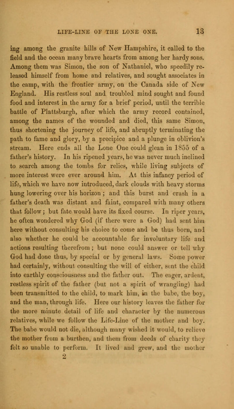 ing among the granite hills of Xew Hampshire, it called to the field and the ocean many brave hearts from among her hardy sons. Among them was Simon, the son of Nathaniel, who speedily re- leased himself from home and relatives, and sought associates in the camp, with the frontier army, on the Canada side of Xew England. His restless soul and troubled mind sought and found food and interest in the army for a brief period, until the terrible battle of Plattsburgh, after which the army record contained, among the names of the wounded and died, this same Simon, thus shortening the journey of life, and abruptly terminating the path to fame and glory, by a precipice and a plunge in oblivion's stream. Here ends all the Lone One could glean in 1855 of a father's history. In his ripened years, he was never much inclined to search among the tombs for relics, while living subjects of more interest were ever around him. At this infancy period of life, which we have now introduced, dark clouds with heavy storms hung lowering over his horizon ; and this burst and crash in a father's death was distant and faint, compared with many others that follow; but fate would have its fixed course. In riper years, he often wondered why God (if there were a God) had sent him here without consulting his choice to come and be thus born, and also whether he could be accountable for involuntary life and actions resulting therefrom ; but none could answer or tell why God had done thus, by special or by general laws. Some power had certainly, without consulting the will of either, sunt the child into earthly consciousness and the father out. The euger, ar lent, restless spirit of the father (but not a spirit of wrangling) had been transmitted to the child, to mark him, in the babe, the boy, and the man, through life. Here our history leaves the father for the more minute detail of life and character by the numerous relatives, while we follow the Life-Line of the mother and boy. The babe would not die, although many Wished it would, to relievo the mother from a burthen, and them from deeds of charity they felt so unable to perform. It lived and grew, and the mother