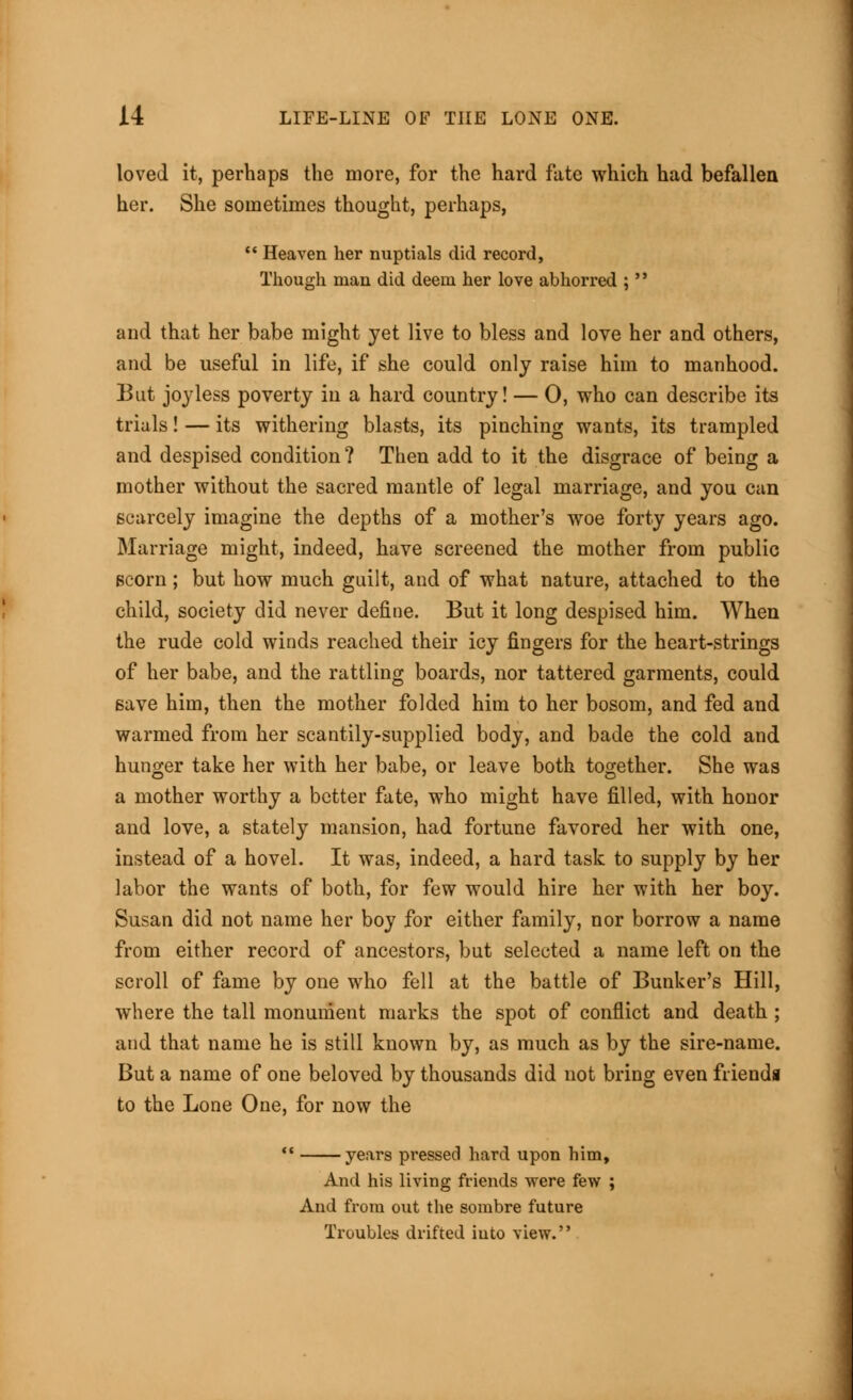 loved it, perhaps the more, for the hard fate which had befallen her. She sometimes thought, perhaps,  Heaven her nuptials did record, Though man did deem her love abhorred ;' • and that her babe might yet live to bless and love her and others, and be useful in life, if she could only raise him to manhood. But joyless poverty in a hard country! — 0, who can describe its trials! — its withering blasts, its pinching wants, its trampled and despised condition ? Then add to it the disgrace of being a mother without the sacred mantle of legal marriage, and you can scarcely imagine the depths of a mother's woe forty years ago. Marriage might, indeed, have screened the mother from public scorn; but how much guilt, and of what nature, attached to the child, society did never define. But it long despised him. When the rude cold winds reached their icy fingers for the heart-strings of her babe, and the rattling boards, nor tattered garments, could save him, then the mother folded him to her bosom, and fed and warmed from her scantily-supplied body, and bade the cold and hunger take her with her babe, or leave both together. She was a mother worthy a better fate, who might have filled, with honor and love, a stately mansion, had fortune favored her with one, instead of a hovel. It was, indeed, a hard task to supply by her labor the wants of both, for few would hire her with her boy. Susan did not name her boy for either family, nor borrow a name from either record of ancestors, but selected a name left on the scroll of fame by one who fell at the battle of Bunker's Hill, where the tall monument marks the spot of conflict and death ; and that name he is still known by, as much as by the sire-name. But a name of one beloved by thousands did not bring even friendi to the Lone One, for now the  years pressed hard upon him, And his living friends were few ; And from out the sombre future Troubles drifted into view.