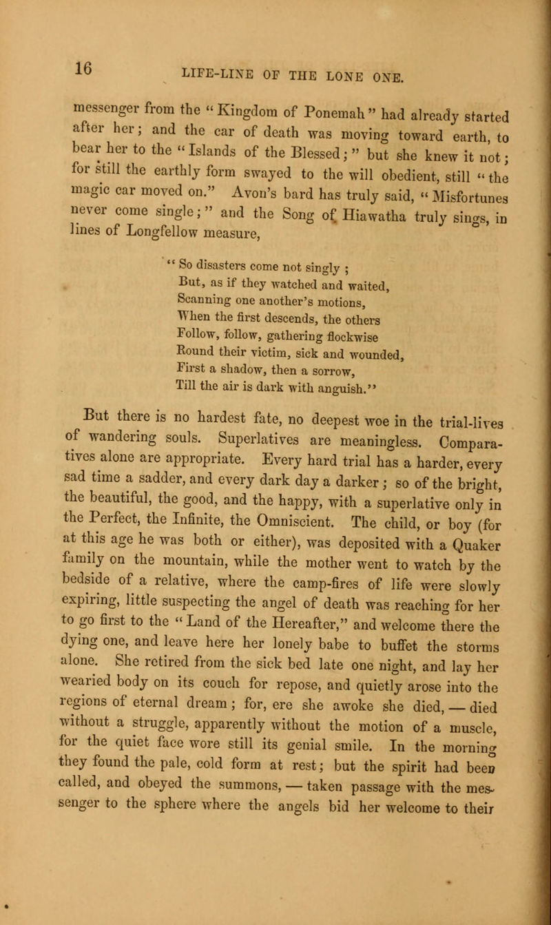 messenger from the Kingdom of Ponemah had already started after her; and the car of death was moving toward earth to bear her to the «Islands of the Blessed;  but she knew it not; for still the earthly form swayed to the will obedient, still «the magic car moved on. Avon's bard has truly said, « Misfortunes never come single; and the Song of Hiawatha truly sings, in lines of Longfellow measure,  So disasters come not singly ; But, as if they watched and waited, Scanning one another's motions, When the first descends, the others Follow, follow, gathering flockwise Round their victim, sick and wounded, First a shadow, then a sorrow, Till the air is dark with anguish. But there is no hardest fate, no deepest woe in the trial-lives of wandering souls. Superlatives are meaningless. Compara- tives alone are appropriate. Every hard trial has a harder, every sad time a sadder, and every dark day a darker; so of the bright, the beautiful, the good, and the happy, with a superlative only in the Perfect, the Infinite, the Omniscient. The child, or boy (for at this age he was both or either), was deposited with a Quaker family on the mountain, while the mother went to watch by the bedside of a relative, where the camp-fires of life were slowly expiring, little suspecting the angel of death was reaching for her to go first to the « Land of the Hereafter, and welcome there the dying one, and leave here her lonely babe to buffet the storms alone. She retired from the sick bed late one night, and lay her wearied body on its couch for repose, and quietly arose into the regions of eternal dream; for, ere she awoke she died, — died without a struggle, apparently without the motion of a muscle, for the quiet face wore still its genial smile. In the morning they found the pale, cold form at rest; but the spirit had been called, and obeyed the summons, — taken passage with the mes- senger to the sphere where the angels bid her welcome to their