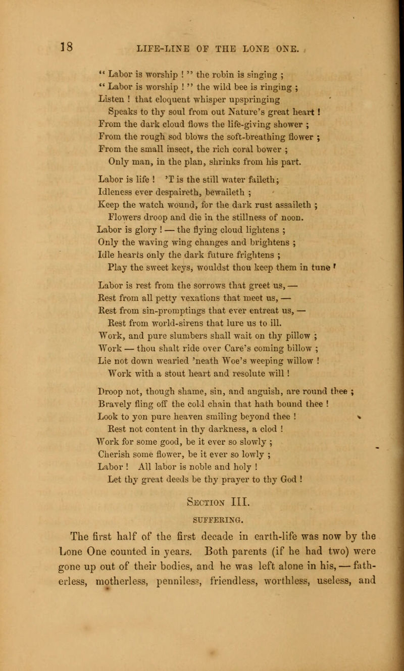*» >  Labor is worship !  the robin is singinr  Labor is worship !  the wild bee is ringing ; Listen ! that eloquent whisper upspringing Speaks to thy soul from out Nature's great heart ! From the dark cloud flows the life-giving shower ; From the rough sod blows the soft-breathing flower ; From the small insect, the rich coral bower ; Only man, in the plan, shrinks from his part. Labor is life ! 'T is the still water faileth; Idleness ever despaireth, bewaileth ; Keep the watch wound, for the dark rust assaileth ; Flowers droop and die in the stillness of noon. Labor is glory ! — the flying cloud lightens ; Only the waving wing changes and brightens ; Idle hearts only the dark future frightens ; Play the sweet keys, wouldst thou keep them in tune f Labor is rest from the sorrows that greet us, — Rest from all petty vexations that meet us, — Rest from sin-promptings that ever entreat us, — Rest from world-sirens that lure us to ill. Work, and pure slumbers shall wait on thy pillow ; Work — thou shalt ride over Care's coming billow ; Lie not down wearied 'neath Woe's weeping willow ! Work with a stout heart and resolute will ! Proop not, though shame, sin, and anguish, are round thee ; Bravely fling off the cold chain that hath bound thee ! Look to yon pure heaven smiling beyond thee ! * Rest not content in thy darkness, a clod ! Work for some good, be it ever so slowly ; Cherish some flower, be it ever so lowly ; Labor ! All labor is noble and holy ! Let thy great deeds be thy prayer to thy God ! Section III. SUFFERING. The first half of the first decade in earth-life was now by the Lone One counted in years. Both parents (if he had two) were gone up out of their bodies, and he was left alone in his, — fath- erless, motherless, penniless, friendless, worthless, useless, and
