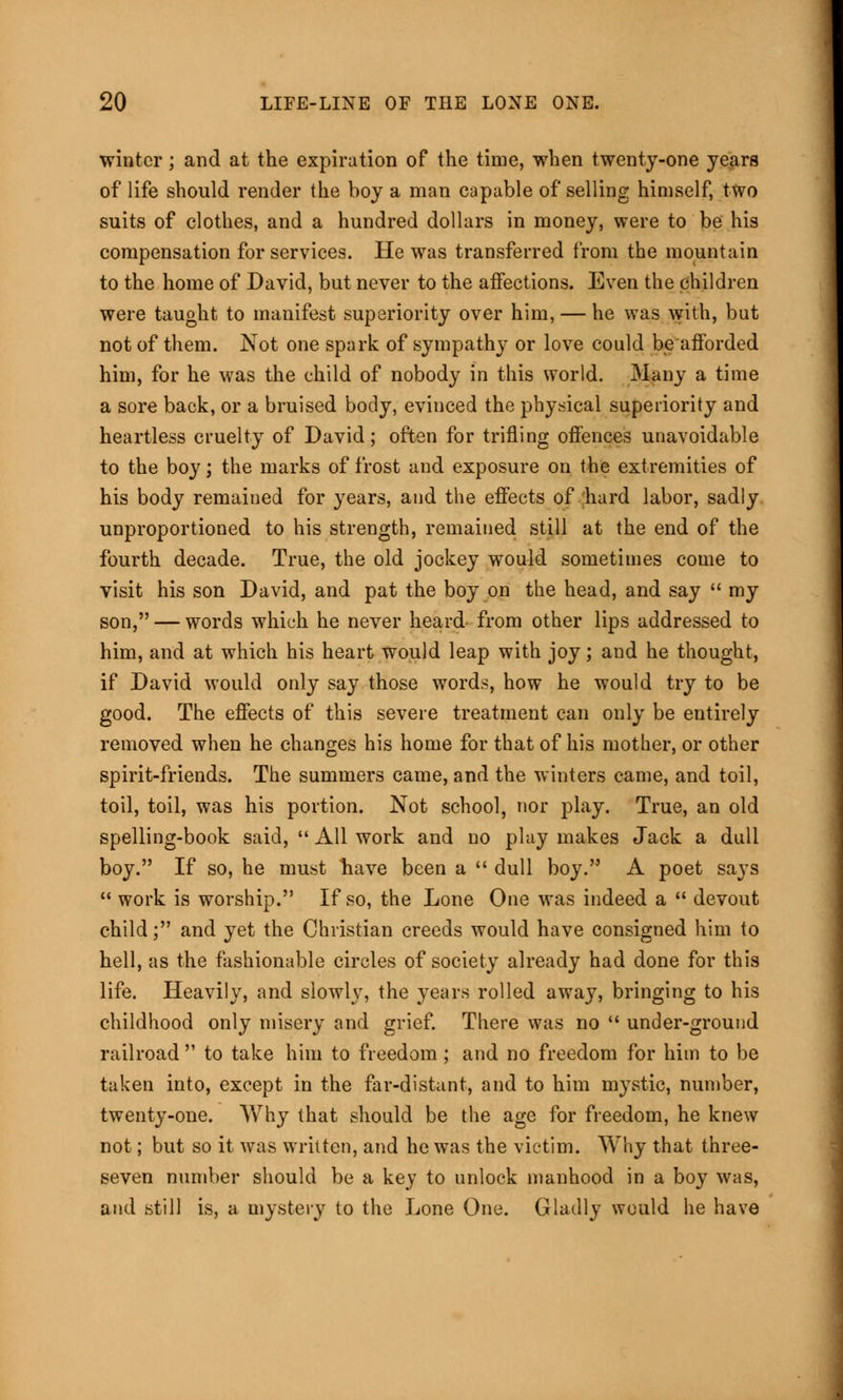 winter; and at the expiration of the time, when twenty-one years of life should render the boy a man capable of selling himself, two suits of clothes, and a hundred dollars in money, were to be his compensation for services. He was transferred from the mountain to the home of David, but never to the affections. Even the children were taught to manifest superiority over him, — he was with, but not of them. Not one spark of sympathy or love could be afforded him, for he was the child of nobody in this world. 3Iany a time a sore back, or a bruised body, evinced the physical superiority and heartless cruelty of David; often for trifling offences unavoidable to the boy; the marks of frost and exposure on the extremities of his body remained for years, and the effects of hard labor, sadly unproportioned to his strength, remained still at the end of the fourth decade. True, the old jockey would sometimes come to visit his son David, and pat the boy on the head, and say  my son, — words which he never heard from other lips addressed to him, and at which his heart would leap with joy; and he thought, if David would only say those words, how he would try to be good. The effects of this severe treatment can only be entirely removed when he changes his home for that of his mother, or other spirit-friends. The summers came, and the winters came, and toil, toil, toil, was his portion. Not school, nor play. True, an old spelling-book said,  All work and no play makes Jack a dull boy. If so, he must liave been a  dull boy. A poet says  work is worship. If so, the Lone One was indeed a  devout child; and yet the Christian creeds would have consigned him to hell, as the fashionable circles of society already had done for this life. Heavily, and slowly, the years rolled away, bringing to his childhood only misery and grief. There was no  under-ground railroad  to take him to freedom ; and no freedom for him to be taken into, except in the far-distant, and to him mystic, number, twenty-one. Why that should be the age for freedom, he knew not; but so it was written, and he was the victim. Why that three- seven number should be a key to unlock manhood in a boy was, and still is, a mystery to the Lone One. Gladly would he have