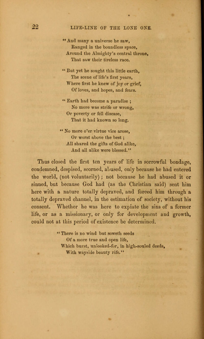  And many a universe he saw, Ranged in the boundless space, Around the Almighty's central throne. That saw their tireless race. But yet he sought this little earth, The scene of life's first years, Where first he knew of joy or grief, Of loves, and hopes, and fears.  Earth had become a paradise ; No more was strife or wrong, Or poverty or fell disease, That it had known so long.  No more o'er virtue vice arose, Or worst above the best; All shared the gifts of God alike, And all alike were blessed.'' Thus closed the first ten years of life in sorrowful bondage, condemned, despised, scorned, abused, only because he had entered the world, (not voluntarily) ; not because he had abused it or sinned, but because God had (as the Christian said) sent him here with a nature totally depraved, and forced him through a totally depraved channel, in the estimation of society, without his consent. Whether he was here to expiate the sins of a former life, or as a missionary, or only for development and growth, could not at this period of existence be determined.  There is no wind but soweth seeds Of a more true and open life, Which burst, unlooked-for, in high-souled deeds, With wayside beauty rife.