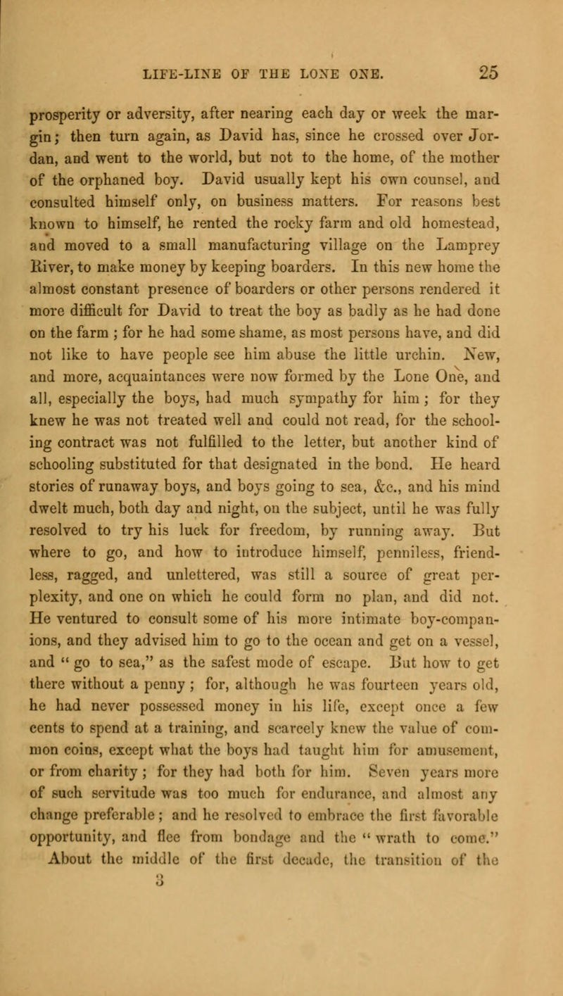 prosperity or adversity, after nearing each day or week the mar- gin ; then turn again, as David has, since he crossed over Jor- dan, and went to the world, but not to the home, of the mother of the orphaned boy. David usually kept his own counsel, and consulted himself only, on business matters. For reasons best known to himself, he rented the rocky farm and old homestead, and moved to a small manufacturing village on the Lamprey liiver, to make money by keeping boarders. In this new home the almost constant presence of boarders or other persons rendered it more difficult for David to treat the boy as badly as he had done on the farm ; for he had some shame, as most persons have, and did not like to have people see him abuse the little urchin. New, and more, acquaintances were now formed by the Lone One, and all, especially the boys, had much sympathy for him ; for they knew he was not treated well and could not read, for the school- ing contract was not fulfilled to the letter, but another kind of schooling substituted for that designated in the bond. He heard stories of runaway boys, and boys going to sea, &c, and his mind dwelt much, both day and night, on the subject, until he was fully resolved to try his luck for freedom, by running away. But where to go, and how to introduce himself, penniless, friend- less, ragged, and unlettered, was still a source of great per- plexity, and one on which he could form no plan, and did not. He ventured to consult some of his more intimate boy-compan- ions, and they advised him to go to the ocean and get on a vessel, and  go to sea, as the safest mode of escape. But how to get there without a penny; for, although he was fourteen year he had never possessed money in his life, except once a few cents to spend at a training, and scarcely knew tin- value of com- mon coins, except what the boys had taught him for amusement, or from charity ; for they had both for him. Seven years more of such servitude was too much for endurance, and almost any change preferable; and he resolved to embrace the first favorable opportunity, and flee from bondage and the  wrath to eome. About the middle of the first decade, the transition of th I