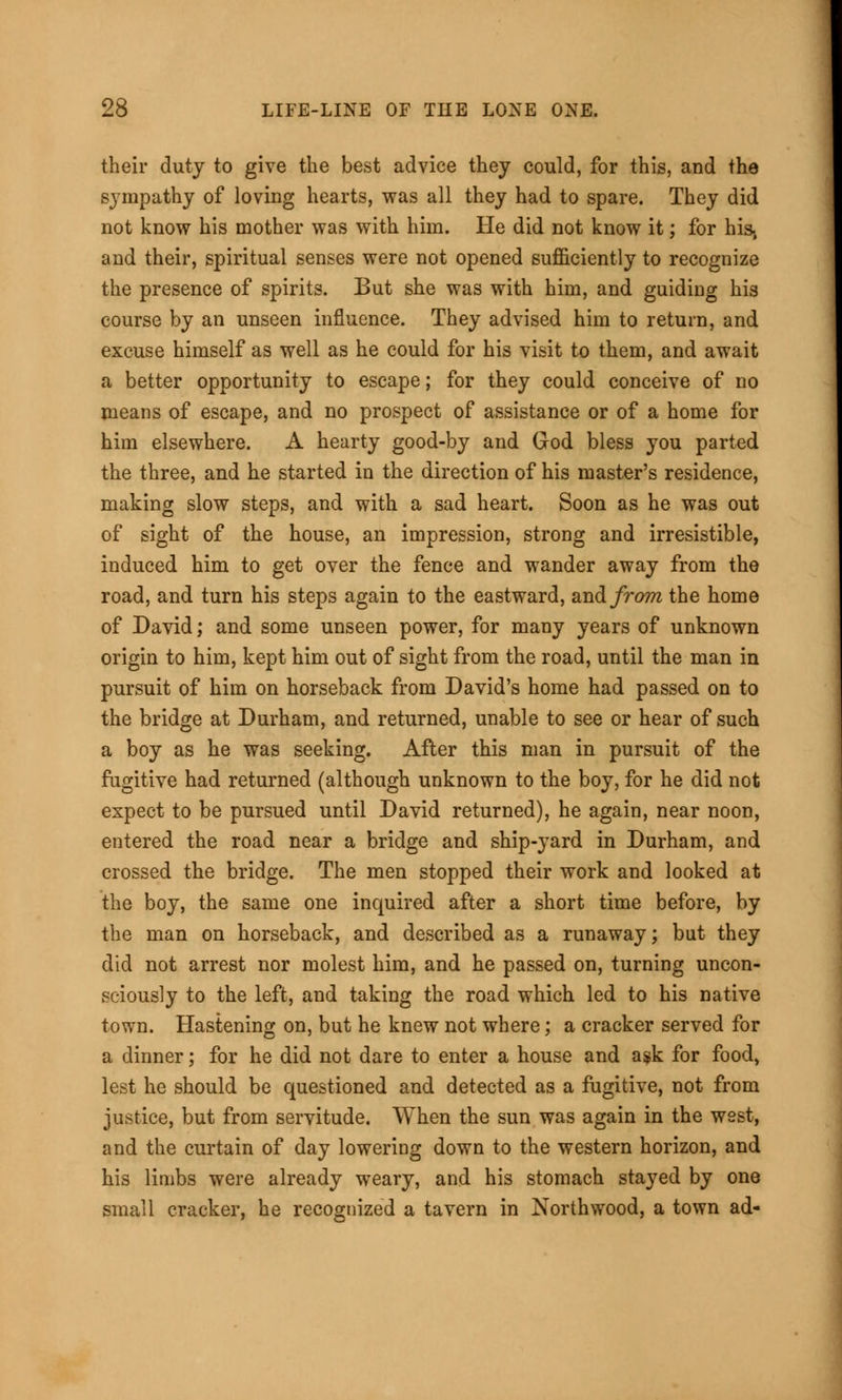 their duty to give the best advice they could, for this, and the sympathy of loving hearts, was all they had to spare. They did not know his mother was with him. He did not know it; for his, and their, spiritual senses were not opened sufficiently to recognize the presence of spirits. But she was with him, and guiding his course by an unseen influence. They advised him to return, and excuse himself as well as he could for his visit to them, and await a better opportunity to escape; for they could conceive of no means of escape, and no prospect of assistance or of a home for him elsewhere. A hearty good-by and God bless you parted the three, and he started in the direction of his master's residence, making slow steps, and with a sad heart. Soon as he was out of sight of the house, an impression, strong and irresistible, induced him to get over the fence and wander away from the road, and turn his steps again to the eastward, and from the home of David; and some unseen power, for many years of unknown origin to him, kept him out of sight from the road, until the man in pursuit of him on horseback from David's home had passed on to the bridge at Durham, and returned, unable to see or hear of such a boy as he was seeking. After this man in pursuit of the fugitive had returned (although unknown to the boy, for he did not expect to be pursued until David returned), he again, near noon, entered the road near a bridge and ship-yard in Durham, and crossed the bridge. The men stopped their work and looked at the boy, the same one inquired after a short time before, by the man on horseback, and described as a runaway; but they did not arrest nor molest him, and he passed on, turning uncon- sciously to the left, and taking the road which led to his native town. Hastening on, but he knew not where; a cracker served for a dinner; for he did not dare to enter a house and a$k for food, lest he should be questioned and detected as a fugitive, not from justice, but from servitude. When the sun was again in the west, and the curtain of day lowering down to the western horizon, and his limbs were already weary, and his stomach stayed by one small cracker, he recognized a tavern in Northwood, a town ad-