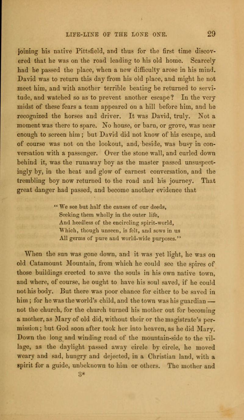 joining his native Pittsfield, and thus for the first time discov- ered that he was on the road leading to his old home. Scarcely had he passed the place, when a new difficulty arose in his mind. David was to return this day from his old place, and might he not meet him, and with another terrible beating be returned to servi- tude, and watched so as to prevent another escape ? In the very midst of these fears a team appeared on a hill before him, and he recognized the horses and driver. It was David, truly. Not a moment was there to spare. Xo house, or barn, or grove, was near enough to screen him; but David did not know of his escape, and of course was not on the lookout, and, beside, was busy in con- versation with a passenger. Over the stone wall, and curled down behind it, was the runaway boy as the master passed unsuspect- ingly by, in the heat and glow of earnest conversation, and the trembling boy now returned to the road and his journey. That great danger had passed, and become another evidence that  We see but half the causes of our deeds, Seeking them wholly in the outer life, And heedless of the encircling spirit-world, Which, though unseen, is felt, and sows in us All germs of pure and world-wide purposes. When the sun was gone down, and it was yet light, he was on old Catamount Mountain, from which he could see the spires of those buildings erected to save the souls in his own native town, and where, of course, he ought to have his soul saved, if he could not his body. But there was poor chance for either to be saved in him ; for he was the world's child, and the town was his guardian — not the church, for the church turned his mother out for becoming a mother, as Mary of old did, without their or the magistrate's per- mimion; but God soon after took her into heaven, as he did Mary. Down the long and winding road of the mountain-side to the vil- lage, as the daylight passed away circle by circle, he ii weary tod Bad, hungry and dejected, in a Christian land, with a Bpirit for a guide, unbeknown to him or others. The mother and