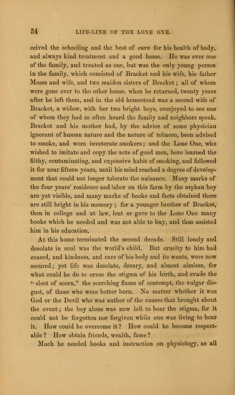ceived the schooling and the best of care for his health of body, and always kind treatment and a good home. He was ever one of the family, and treated as one, but was the only young person in the family, which consisted of Bracket and his wife, his father Moses and wife, and two maiden sisters of Bracket; all of whom were gone over to the other home, when he returned, twenty years after he left them, and in the old homestead was a second wife of Bracket, a widow, with her two bright boys, overjoyed to see one of whom they had so often heard the family and neighbors speak. Bracket and his mother had, by the advice of some physician ignorant of human nature and the nature of tobacco, been advised to smoke, and were inveterate smokers; and the Lone One, who wished to imitate and copy the acts of good men, here learned the filthy, contaminating, and expensive habit of smoking, and followed it for near fifteen years, until his mind reached a degree of develop- ment that could not longer tolerate the nuisance. Many marks of the four years' residence and labor on this farm by the orphan boy are yet visible, and many marks of books and facts obtained there are still bright in his memory ; for a younger brother of Bracket, then in college and at law, lent or gave to the Lone One many books which he needed and was not able to buy, and thus assisted him in his education. At this home terminated the second decade. Still lonely and desolate in soul was the world's child. But cruelty to him had ceased, and kindness, and care of his body and its wants, were now secured; yet life was desolate, dreary, and almost aimless, for what could he do to erase the stigma of his birth, and evade the  sleet of scorn, the scorching flame of contempt, the vulgar dis- gust, of those who were better born. No matter whether it was God or the Devil who was author of the causes that brought about the event; the boy alone was now left to bear the stigma, for it could not be forgotten nor forgiven while one was living to bear it. How could he overcome it? How could he become respect- able? How obtain friends, wealth, fame? Much he needed books and instruction on physiology, as all