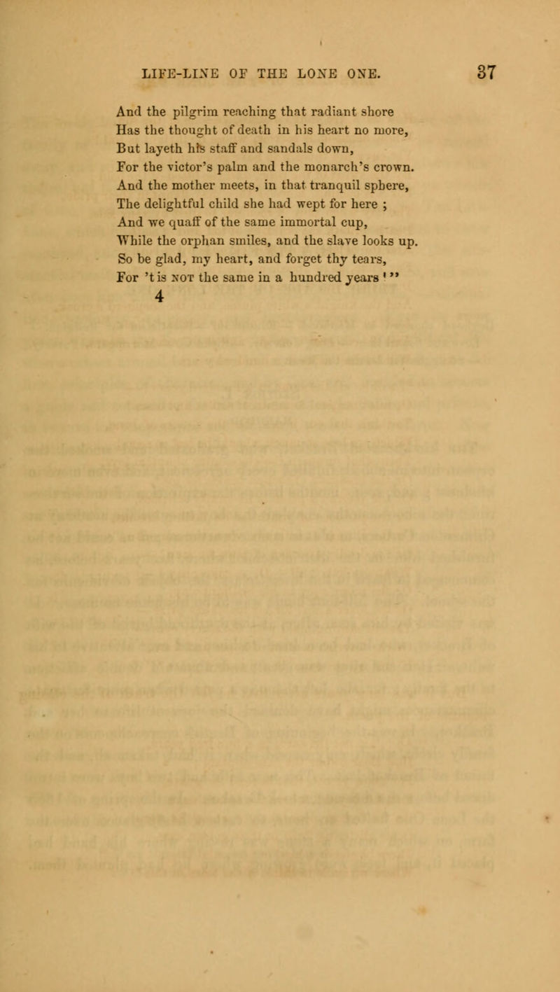 And the pilgrim reaching that radiant shore Has the thought of death in his heart no more, But layeth his staff and sandals down, For the victor's palm and the monarch's crown. And the mother meets, in that tranquil sphere, The delightful child she had wept for here ; And we quaff of the same immortal cup, While the orphan smiles, and the slave looks up. So be glad, my heart, and forget thy tears, For 't is not the same in a hundred 4 years i >>