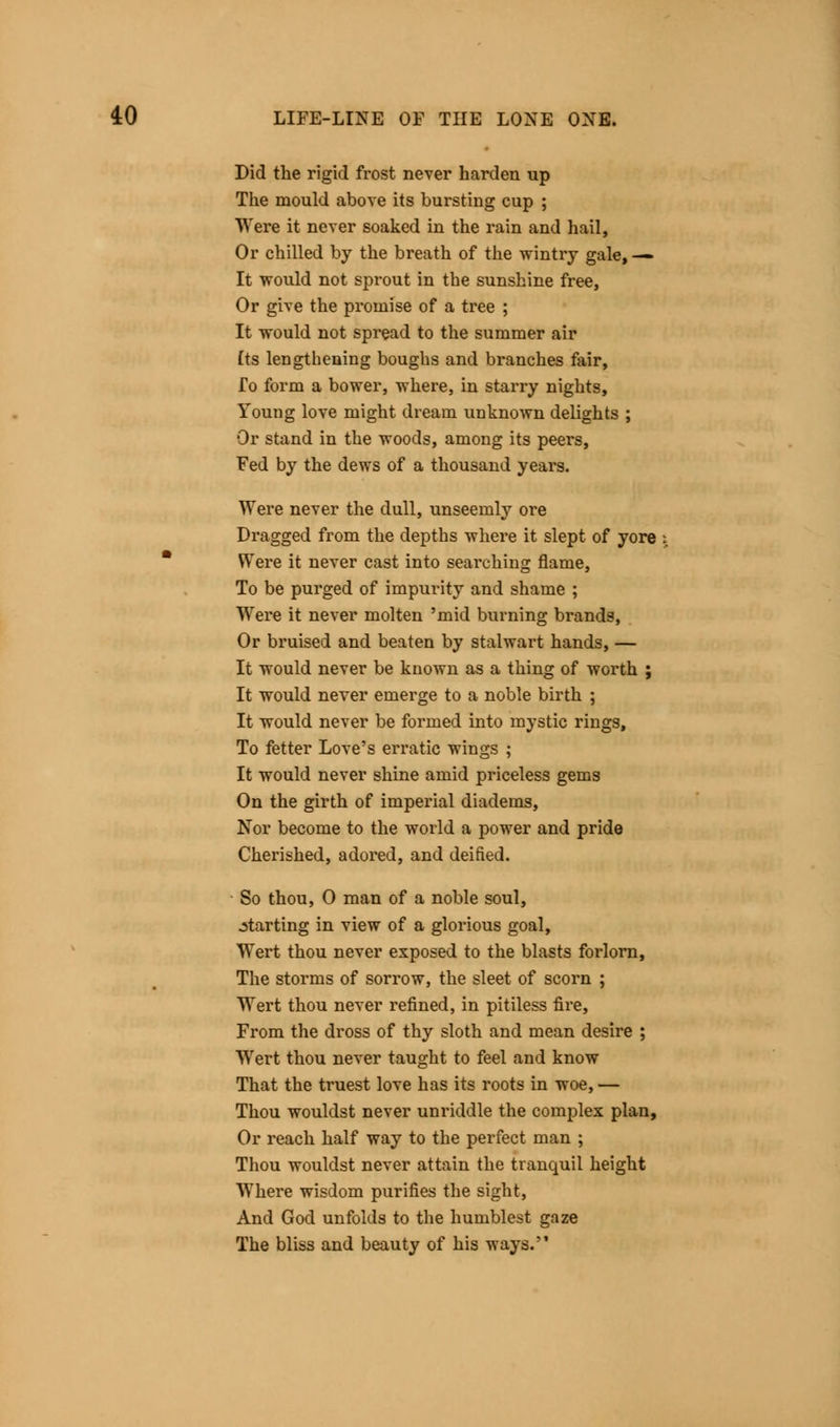 Did the rigid frost never harden up The mould above its bursting cup ; Were it never soaked in the rain and hail, Or chilled by the breath of the wintry gale, — It would not sprout in the sunshine free, Or give the promise of a tree ; It would not spread to the summer air (ts lengthening boughs and branches fair, fo form a bower, where, in starry nights, Young love might dream unknown delights ; Or stand in the woods, among its peers, Fed by the dews of a thousand years. Were never the dull, unseemly ore Dragged from the depths where it slept of yore Were it never cast into searching flame, To be purged of impurity and shame ; Were it never molten 'mid burning brands, Or bruised and beaten by stalwart hands, — It would never be known as a thing of worth ; It would never emerge to a noble birth ; It would never be formed into mystic rings, To fetter Love's erratic wings ; It would never shine amid priceless gems On the girth of imperial diadems, Nor become to the world a power and pride Cherished, adored, and deified. So thou, 0 man of a noble soul, starting in view of a glorious goal, Wert thou never exposed to the blasts forlorn, The storms of sorrow, the sleet of scorn ; Wert thou never refined, in pitiless fire, From the dross of thy sloth and mean desire ; Wert thou never taught to feel and know That the truest love has its roots in woe, — Thou wouldst never unriddle the complex plan, Or reach half way to the perfect man ; Thou wouldst never attain the tranquil height Where wisdom purifies the sight, And God unfolds to the humblest gaze The bliss and beauty of his ways.