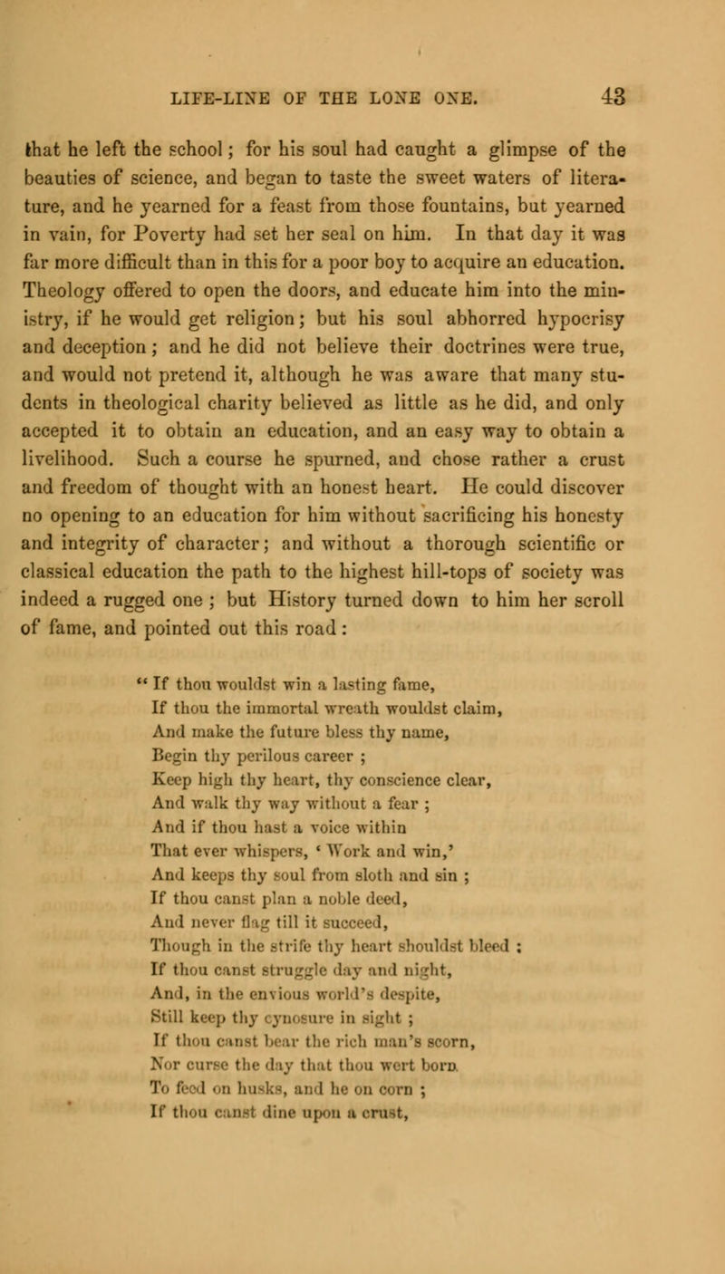 ihat he left the school; for his soul had caught a glimpse of the beauties of science, and began to taste the sweet waters of litera- ture, and he yearned for a feast from those fountains, but yearned in vain, for Poverty had set her seal on him. In that day it was far more difficult than in this for a poor boy to acquire an education. Theology offered to open the doors, and educate him into the min- istry, if he would get religion; but his soul abhorred hypocrisy and deception; and he did not believe their doctrines were true, and would not pretend it, although he was aware that many stu- dents in theological charity believed as little as he did, and only accepted it to obtain an education, and an easy way to obtain a livelihood. Such a course he spurned, and chose rather a crust and freedom of thought with an honest heart. He could discover no opening to an education for him without sacrificing his honesty and integrity of character; and without a thorough scientific or classical education the path to the highest hill-tops of society was indeed a rugged one ; but History turned down to him her scroll of fame, and pointed out this road:  If thou wouklst win a lasting fame, If thou the immortal wreath wouklst claim, And make the future bless thy name, Begin thy perilous career ; Keep high thy heart, thy conscience clear, And walk thy way without a fear ; And if thou hast a voice within That ever whispers, ' Work and win,' And keeps thy soul from sloth and sin ; If thou canst plan a noble deed, And never flag till it succeed, Though in the strife thy heart should.-4 bleed : If thou canst struggle 'lay and night, An 1, in iii>- envious world's despite, Still keep thy cynosure in sight ; If thou canst bear the rich man's scorn, Nor curse the day that thou wert born To feed ii husks, and he on corn ; If thou Canst dine ujx.u a OlUSt,