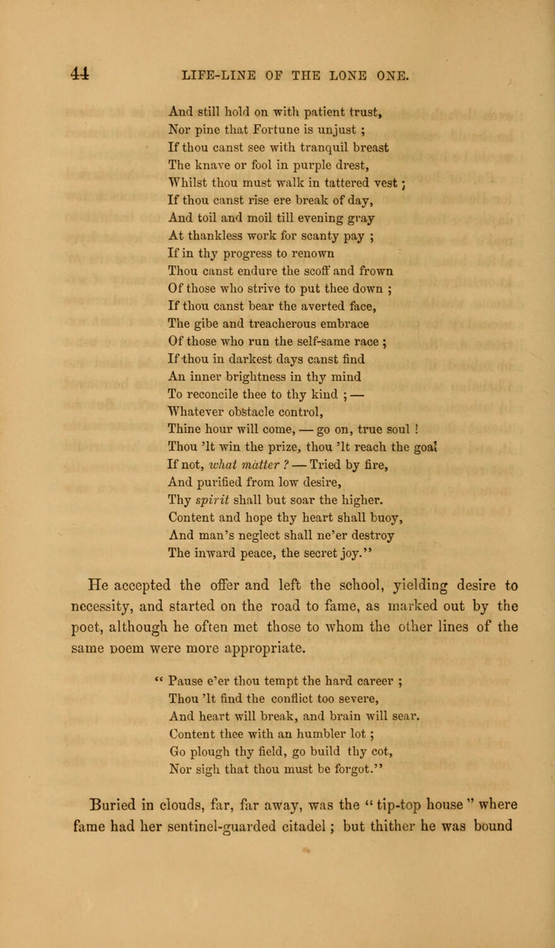 And still hold on with patient trust, Nor pine that Fortune is unjust ; If thou canst see with tranquil breast The knave or fool in purple drest, Whilst thou must walk in tattered vest; If thou canst rise ere break of day, And toil and moil till evening gray At thankless work for scanty pay ; If in thy progress to renown Thou canst endure the scoff and frown Of those who strive to put thee down ; If thou canst bear the averted face, The gibe and treacherous embrace Of those who run the self-same race ; If thou in darkest days canst find An inner brightness in thy mind To reconcile thee to thy kind ; — Whatever obstacle control, Thine hour will come, — go on, true soul ! Thou 'It win the prize, thou 'It reach the goal If not, what matter ? — Tried by fire, And purified from low desire, Thy spirit shall but soar the higher. Content and hope thy heart shall buoy, And man's neglect shall ne'er destroy The inward peace, the secret joy. He accepted the offer and left the school, yielding desire to necessity, and started on the road to fame, as marked out by the poet, although he often met those to whom the other lines of the same Doem were more appropriate.  Pause e'er thou tempt the hard career ; Thou 'It find the conflict too severe, And heart will break, and brain will sear. Content thee with an humbler lot; Go plough thy field, go build thy cot, Nor sigh that thou must be forgot. Buried in clouds, far, far away, was the  tip-top house  where fame had her sentinel-guarded citadel; but thither he was bound