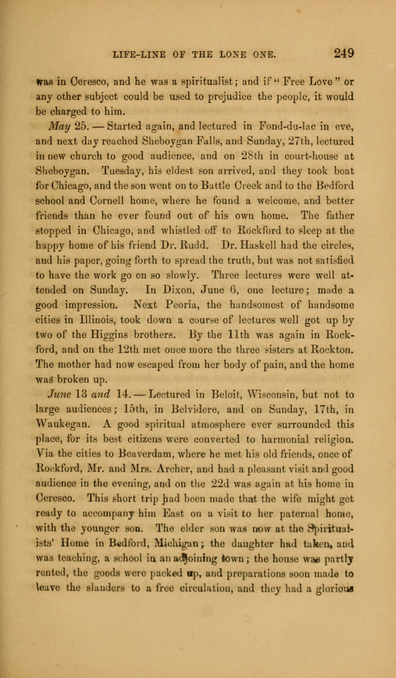 Was in Oeresco, and he was a spiritualist; and if Free Love or any other subject could be used to prejudice the people, it would be charged to him. May 25.— Started again, and lectured in Fond-du-lac in eve, and next day reached Sheboygan Falls, and Sunday, 27th, lectured in new church to good audience, and on 28th in court-house at Sheboygan. Tuesday, his eldest son arrived, and they took boat for Chicago, and the son went on to Battle Creek and to the Bedford school and Cornell home, where he found a welcome, and better friends than he ever found out of his own home. The father stopped in Chicago, and whistled off to Rock ford to sleep at the happy home of his friend Dr. Rudd. Dr. Haskell had the circles, and his paper, going forth to spread the truth, but was not satisfied to have the work go on so slowly. Three lectures were well at- tended on Sunday. In Dixon, June 6, one lecture; made a good impression. Next Peoria, the handsomest of handsome cities in Illinois, took down a course of lectures well got up by two of the Higgins brothers. By the 11th was again in Rock- ford, and on the 12th met once more the three sisters at Rockton. The mother had now escaped from her body of pain, and the home was broken up. June 13 and 14. — Lectured in Beloit, Wisconsin, but not to large audiences; loth, in Belvidere, and on Sunday, 17th, in Waukegan. A good spiritual atmosphere ever surrounded this place, for its best citizens were converted to hannonial religiou. Via the cities to Beaverdam, where he met his old friends, once of Rockford, Mr. and Mrs. Archer, and had a pleasant visit and good audience in the evening, and on the 22d was again at his home in Ceresco. This short trip had been made that the wile might get ready to accompany him East on a visit to her paternal home, with the younger son. The elder son was now at the H'pirihial- Isto1 Home in Bedford, Michigan; the daughter had taken, and was teaching, a school in anadjoining town; the house wa* partly rented, the goods were packed ap, and preparations soon made to \eave the slanders to 1 free circulation, and they had a glorious