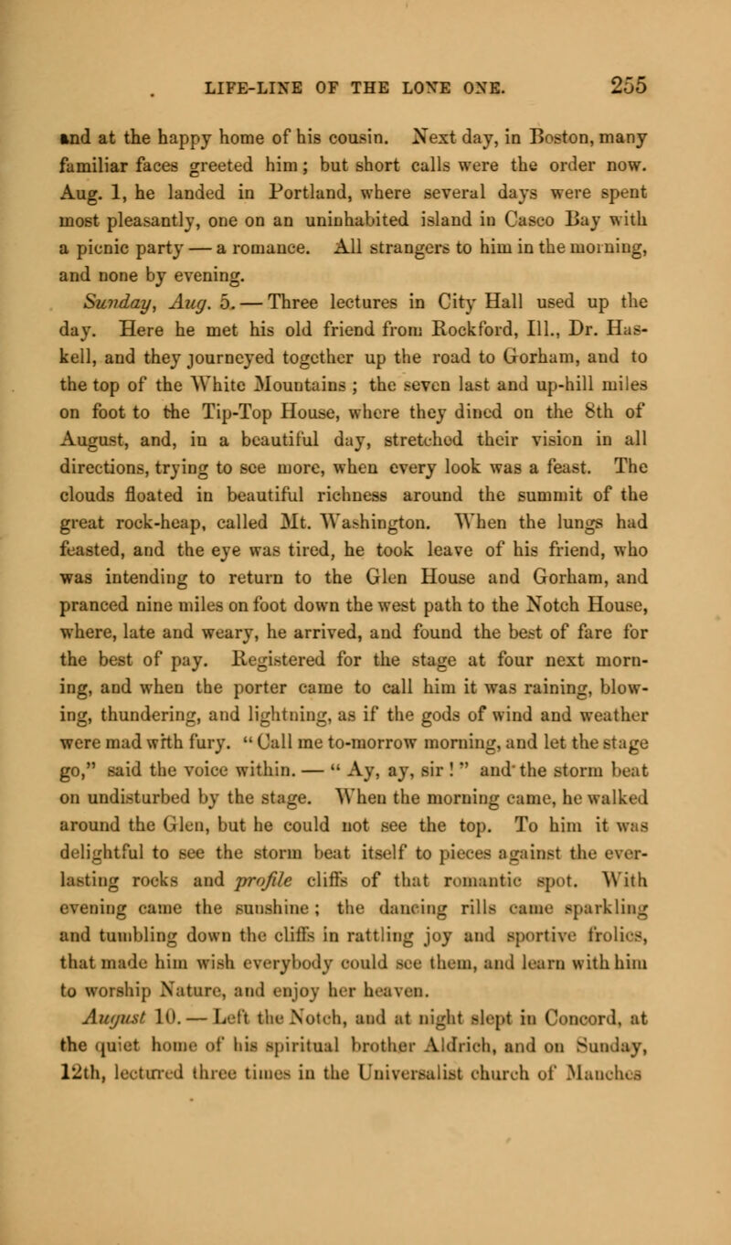 md at the happy home of his cousin. Next day, in Boston, many familiar faces greeted him ; but short calls were the order now. Aug. 1, he landed in Portland, where several days were spent most pleasantly, one on an uninhabited island in Casco Bay with a picnic party — a romance. All strangers to him in the morning, and none by evening. Sunday, Aug. 5. — Three lectures in City Hall used up the day. Here he met his old friend from Rockford, 111., Dr. Has- kell, and they journeyed together up the road to Gorham, and to the top of the White Mountains ; the seven last and up-hill miles on foot to the Tip-Top House, where they dined on the 8th of August, and, in a beautiful day, stretched their vision in all directions, trying to see more, when every look was a feast. The clouds floated in beautiful richness around the summit of the great rock-heap, called Mt. Washington. When the lungs had feasted, and the eye was tired, he took leave of his friend, who was intending to return to the Glen House and Gorham, and pranced nine miles on foot down the west path to the Notch House, where, late and weary, he arrived, and found the best of fare for the best of pay. Registered for the stage at four next morn- ing, and when the porter came to call him it was raining, blow- ing, thundering, and lightning, as if the gods of wind and weather were mad wrth fury.  Call me to-morrow morning, and let the stage go, said the voice within. —  Ay, ay, sir !  and'the storm beat on undisturbed by the stage. When the morning came, he walked around the Glen, but he could not see the top. To him it was delightful to see the storm beat itself to pieces against the ever- lasting rocks and profile cliffs of that romantic spot. With evening came the sunshine ; the dancing rills came sparkling and tumbling down the cliffs in rattling joy and sportive frolics, that made him wish everybody could see them, and learn withhini to worship Nature, and enjoy her heaven. August 1(1.— Lett the Notch, and at night slept in Concord, at the (luiet home of his spiritual brother Aldrich, and on Sunday, 12th, lectured three times in the I'niversalist church of Manclus
