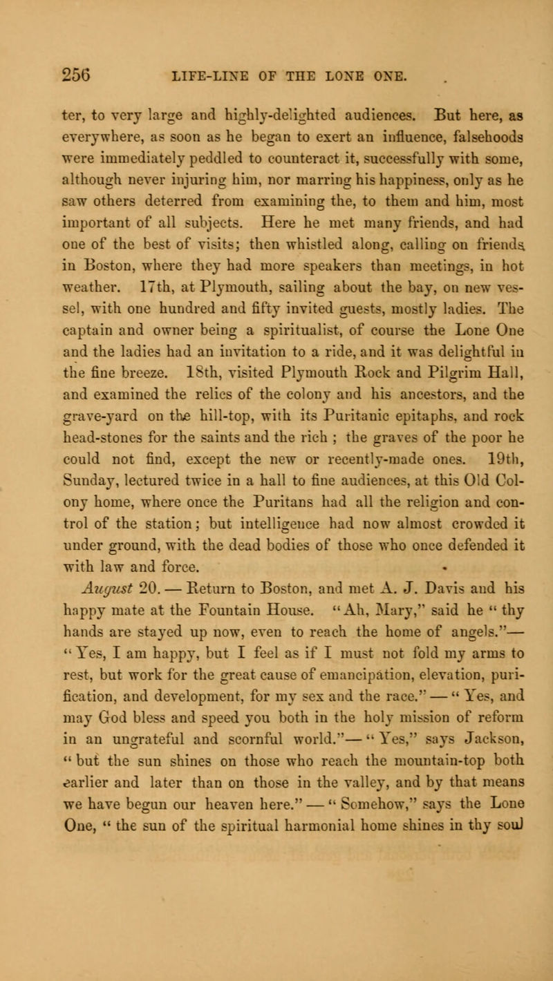 tor, to very large and highly-delighted audiences. But here, as everywhere, as soon as he began to exert an influence, falsehoods were immediately peddled to counteract it, successfully with some, although never injuring him, nor marring his happiness, only as he saw others deterred from examining the, to them and him, most important of all subjects. Here he met many friends, and had one of the best of visits; then whistled along, calling on friends, in Boston, where they had more speakers than meetings, in hot weather. 17th, at Plymouth, sailing about the bay, on new ves- sel, with one hundred and fifty invited guests, mostly ladies. The captain and owner being a spiritualist, of course the Lone One and the ladies had an invitation to a ride, and it was delightful iu the fine breeze. ISth, visited Plymouth Rock and Pilgrim Hall, and examined the relics of the colony and his ancestors, and the grave-yard on the hill-top, with its Puritanic epitaphs, and rock head-stones for the saints and the rich ; the graves of the poor he could not find, except the new or recently-made ones. 19th, Sunday, lectured twice in a hall to fine audiences, at this Old Col- ony home, where once the Puritans had all the religion and con- trol of the station; but intelligence had now almost crowded it under ground, with the dead bodies of those who once defended it with law and force. August 20. — Return to Boston, and met A. J. Davis and his happy mate at the Fountain House. Ah, Mary, said he  thy hands are stayed up now, even to reach the home of angels.— 11 Yes, I am happy, but I feel as if I must not fold my arms to rest, but work for the great cause of emancipation, elevation, puri- fication, and development, for my sex and the race. —  Yes, and may God bless and speed you both in the holy mission of reform in an ungrateful and scornful world.— Yes, says Jackson,  but the sun shines on those who reach the mountain-top both earlier and later than on those in the valley, and by that means we have begun our heaven here. —(- Somehow, Bays the Lone One,  the sun of the spiritual harmonial home shines in thy sou)