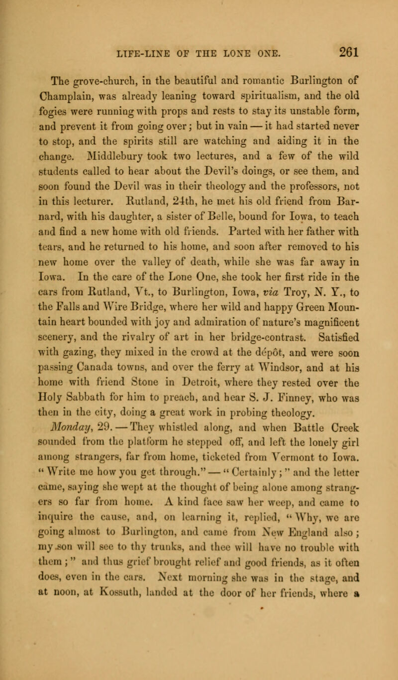 The grove-church, in the beautiful and romantic Burlington of Champlain, was already leaning toward spiritualism, and the old fogies were running with props and rests to stay its unstable form, and prevent it from going over; but in vain — it had started never to stop, and the spirits still are watching and aiding it in the change. Middlebury took two lectures, and a few of the wild students called to hear about the Devil's doings, or see them, and soon found the Devil was in their theology and the professors, not in this lecturer. Rutland, 24th, he met his old friend from Bar- nard, with his daughter, a sister of Belle, bound for Iowa, to teach and find a new home with old friends. Parted with her father with tears, and he returned to his home, and soon after removed to his new home over the valley of death, while she was far away in Iowa. In the care of the Lone One, she took her first ride in the cars from Rutland, Yt., to Burlington, Iowa, via Troy, N. Y., to the Falls and Wire Bridge, where her wild and happy Green Moun- tain heart bounded with joy and admiration of nature's magnificent scenery, and the rivalry of art in her bridge-contrast. Satisfied with gazing, they mixed in the crowd at the depot, and were soon passing Canada towns, and over the ferry at Windsor, and at his home with friend Stone in Detroit, where they rested over the Holy Sabbath for him to preach, and hear S. J. Finney, who was then in the city, doing a great work in probing theology. Monday,^. — They whistled along, and when Battle Creek sounded from the platform he stepped off, and left the lonely girl among strangers, far from home, ticketed from Vermont to Iowa. u Write me how you get through.—  Certainly ;  and the letter came, saying she wept at the thought of being alone among strang- - far from home. A kind faoe saw her weep, and came to inquire the cause, and, on learning it, replied,  Why, we are going almost to Burlington, and came from New England also ; mj BOO will see to thy trunks, and thee will have no trouble with them ; and thus grief brought relief and good friends, as it often does, even in the cars. Next morning she was in the Stage, and at noon, at Kossuth, landed at the door of her friends, where a