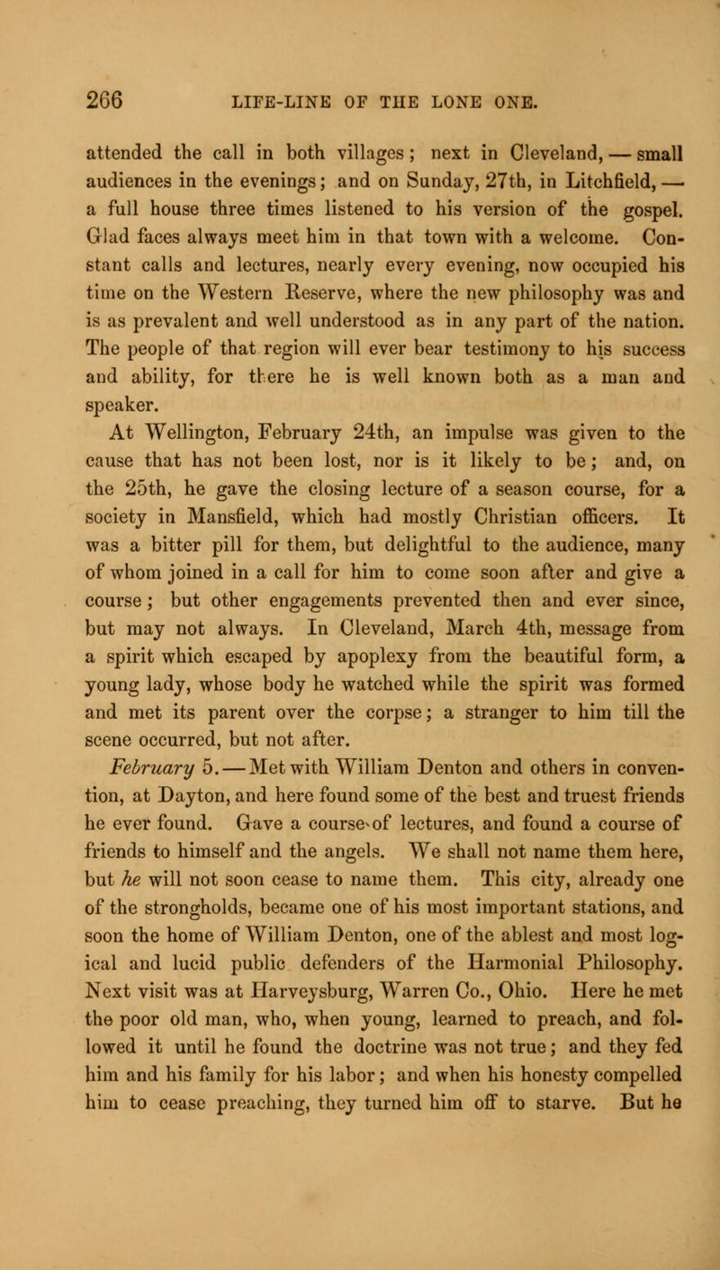 attended the call in both villages ; next in Cleveland, — small audiences in the evenings; and on Sunday, 27th, in Litchfield, —■ a full house three times listened to his version of the gospel. Glad faces always meet him in that town with a welcome. Con- stant calls and lectures, nearly every evening, now occupied his time on the Western Reserve, where the new philosophy was and is as prevalent and well understood as in any part of the nation. The people of that region will ever bear testimony to his success and ability, for there he is well known both as a man and speaker. At Wellington, February 24th, an impulse was given to the cause that has not been lost, nor is it likely to be; and, on the 25th, he gave the closing lecture of a season course, for a society in Mansfield, which had mostly Christian officers. It was a bitter pill for them, but delightful to the audience, many of whom joined in a call for him to come soon after and give a course; but other engagements prevented then and ever since, but may not always. In Cleveland, March 4th, message from a spirit which escaped by apoplexy from the beautiful form, a young lady, whose body he watched while the spirit was formed and met its parent over the corpse; a stranger to him till the scene occurred, but not after. February 5. — Met with William Denton and others in conven- tion, at Dayton, and here found some of the best and truest friends he ever found. Grave a course-of lectures, and found a course of friends to himself and the angels. We shall not name them here, but he will not soon cease to name them. This city, already one of the strongholds, became one of his most important stations, and soon the home of William Denton, one of the ablest and most log- ical and lucid public defenders of the Harmonial Philosophy. Next visit was at Harveysburg, Warren Co., Ohio. Here he met the poor old man, who, when young, learned to preach, and fol- lowed it until he found the doctrine was not true; and they fed him and his family for his labor; and when his honesty compelled him to cease preaching, they turned him off to starve. But he