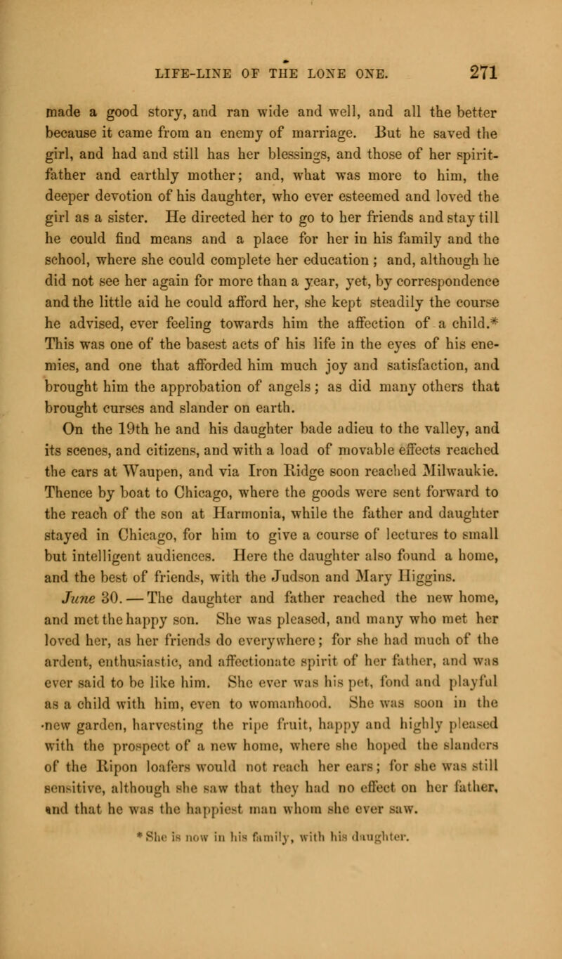 made a good story, and ran wide and well, and all the better because it came from an enemy of marriage. But he saved the girl, and had and still has her blessings, and those of her spirit- father and earthly mother; and, what was more to him, the deeper devotion of his daughter, who ever esteemed and loved the girl as a sister. He directed her to go to her friends and stay till he could find means and a place for her in his family and the school, where she could complete her education ; and, although he did not see her again for more than a year, yet, by correspondence and the little aid he could afford her, she kept steadily the course he advised, ever feeling towards him the affection of a child.* This was one of the basest acts of his life in the eyes of his ene- mies, and one that afforded him much joy and satisfaction, and brought him the approbation of angels; as did many others that brought curses and slander on earth. On the 19th he and his daughter bade adieu to the valley, and its scenes, and citizens, and with a load of movable effects reached the cars at Waupen, and via Iron Ridge soon reached Milwaukie. Thence by boat to Chicago, where the goods were sent forward to the reach of the son at Harmonia, while the father and daughter stayed in Chicago, for him to give a course of lectures to small but intelligent audiences. Here the daughter also found a home, and the best of friends, with the Judson and Mary Iliggins. June 30.— The daughter and father reached the new home, and met the happy son. She was pleased, and many who met her loved her, as her friends do everywhere; for she had much of the ardent, enthusiastic, and affectionate spirit of her father, and was ever said to be like him. She ever was his pet, fund and playful as a child with him, even to womanhood. She was Boon in the •new garden, harvesting the ripe fruit, happy and highly p with the prospect of a new home, where Boe hoped the slanders of the Ripon loafers would not reach her cars; lor she was Mill Bensitive, although she saw that they had no effect on her lather, tnid that he was the happiest man whom she ever saw. •She is now in his family, with his daughter.