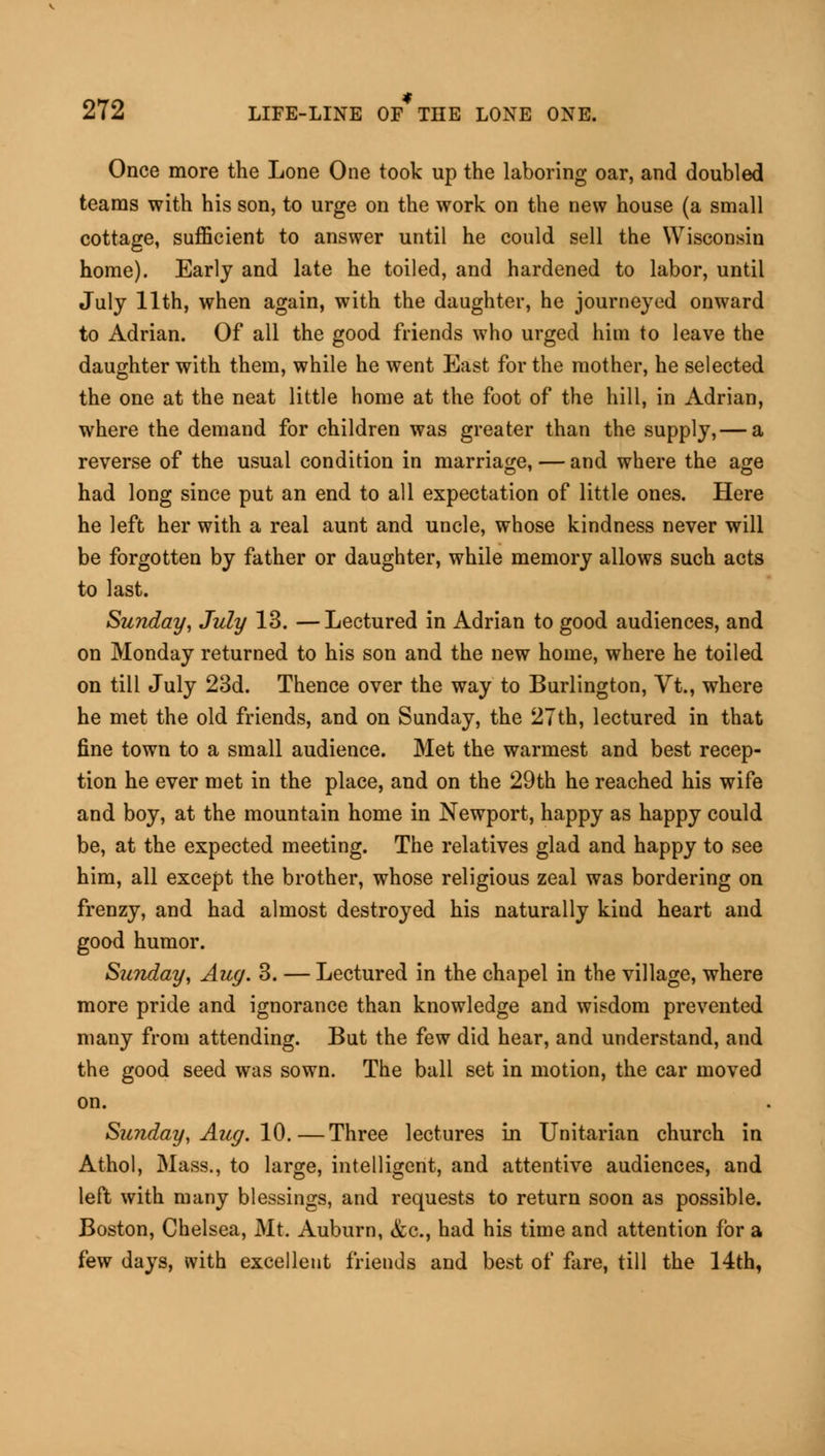 Once more the Lone One took up the laboring oar, and doubled teams with his son, to urge on the work on the new house (a small cottage, sufficient to answer until he could sell the Wisconsin home). Early and late he toiled, and hardened to labor, until July 11th, when again, with the daughter, he journeyed onward to Adrian. Of all the good friends who urged him to leave the daughter with them, while he went East for the mother, he selected the one at the neat little home at the foot of the hill, in Adrian, where the demand for children was greater than the supply, — a reverse of the usual condition in marriage, — and where the age had long since put an end to all expectation of little ones. Here he left her with a real aunt and uncle, whose kindness never will be forgotten by father or daughter, while memory allows such acts to last. Sunday, July 13. —Lectured in Adrian to good audiences, and on Monday returned to his son and the new home, where he toiled on till July 23d. Thence over the way to Burlington, Vt., where he met the old friends, and on Sunday, the 27th, lectured in that fine town to a small audience. Met the warmest and best recep- tion he ever met in the place, and on the 29th he reached his wife and boy, at the mountain home in Newport, happy as happy could be, at the expected meeting. The relatives glad and happy to see him, all except the brother, whose religious zeal was bordering on frenzy, and had almost destroyed his naturally kind heart and good humor. Sunday, Aug. 3. — Lectured in the chapel in the village, where more pride and ignorance than knowledge and wisdom prevented many from attending. But the few did hear, and understand, and the good seed was sown. The ball set in motion, the car moved on. Sunday, Aug. 10.—Three lectures in Unitarian church in Athol, Mass., to large, intelligent, and attentive audiences, and left with many blessings, and requests to return soon as possible. Boston, Chelsea, Mt. Auburn, &c, had his time and attention for a few days, with excellent friends and best of fare, till the 14th,