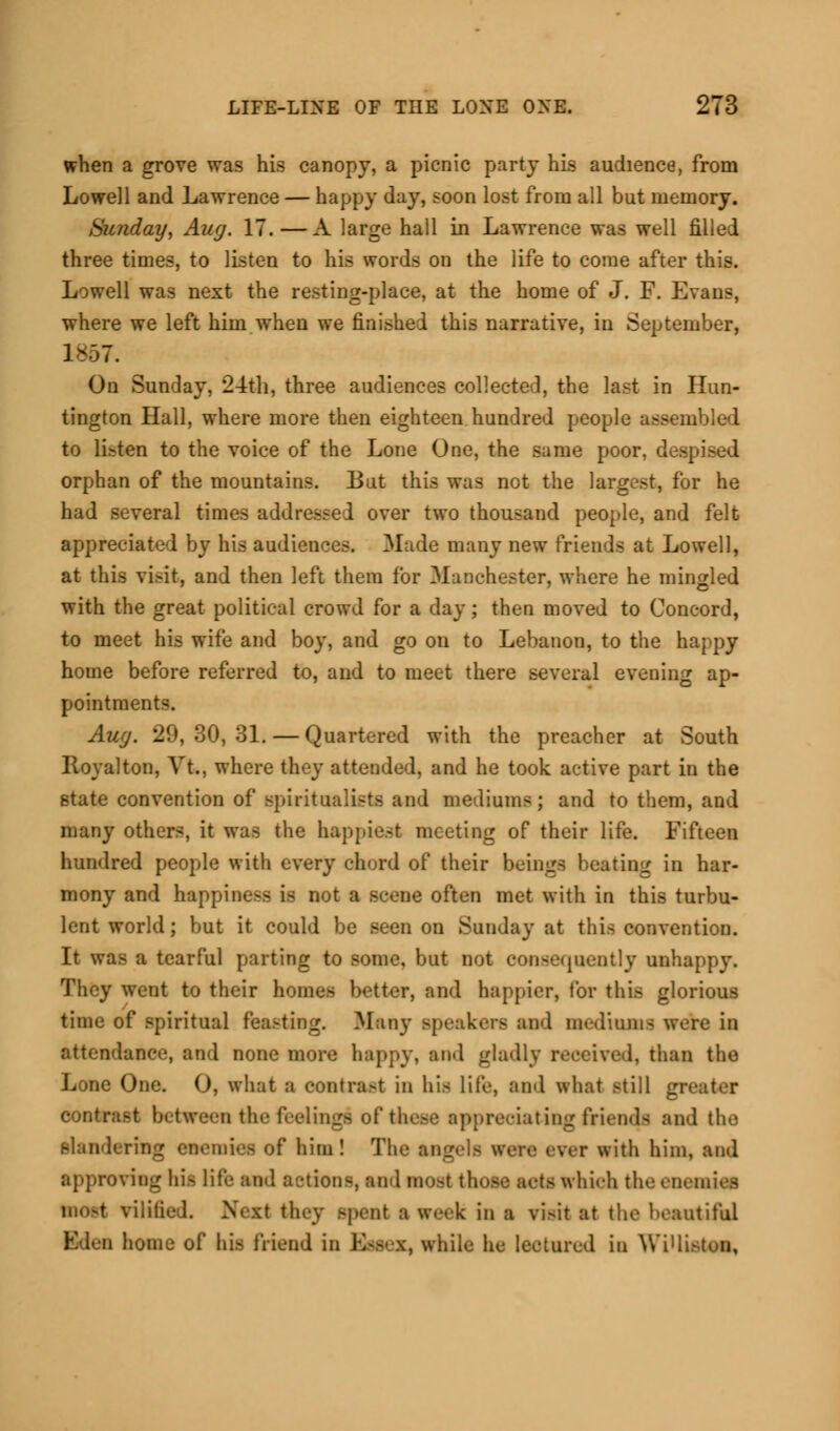 when a grove was his canopy, a picnic party his audience, from Lowell and Lawrence — happy day, soon lost from all but memory. Sunday, Aug. 17.— A large hall in Lawrence was well filled three times, to listen to his words on the life to come after this. Lowell was next the resting-place, at the home of J. F. Evans, where we left him when we finished this narrative, in September, 1S67. On Sunday, 24th, three audiences collected, the last in Hun- tington Hall, where more then eighteen hundred people assembled to li.-ten to the voice of the Lone One, the same poor, despised orphan of the mountains. But this was not the largest, for he had several times addressed over two thousand people, and felt appreciated by his audiences. Made many new friends at Lowell, at this visit, and then left them for Manchester, where he mingled with the great political crowd for a day; then moved to Concord, to meet his wife and boy, and go on to Lebanon, to the happy home before referred to, and to meet there several evening ap- pointments. Aug. 29, 30, 31. — Quartered with the preacher at South Royalton, Vt., where they attended, and he took active part in the state convention of spiritualists and mediums; and to them, and many others, it was the happiest meeting of their life. Fifteen hundred people with every chord of their beings beating in har- mony and happiness is not a scene often met with in this turbu- lent world; but it could be seen on Sunday at this convention. It was a tearful parting to some, but not consequently unhappy. They went to their homes better, and happier, lor this glorious time of spiritual feasting. Many speakers and mediums were in attendance, and none more happy, and gladly received, than the Lone One. 0, what a contra-t in his Life, and what still greater contrast between the feelings of these appreciating friends and the slandering enemies of him! The angels were ever with him, and approving nil life ami a-.-tions, and noel thote ROtS Which the enemies meei vilified. Next they spent a week in a risH at the beautiful Eden home of his friend in RsSCT, while he lectured in Wi'listen.