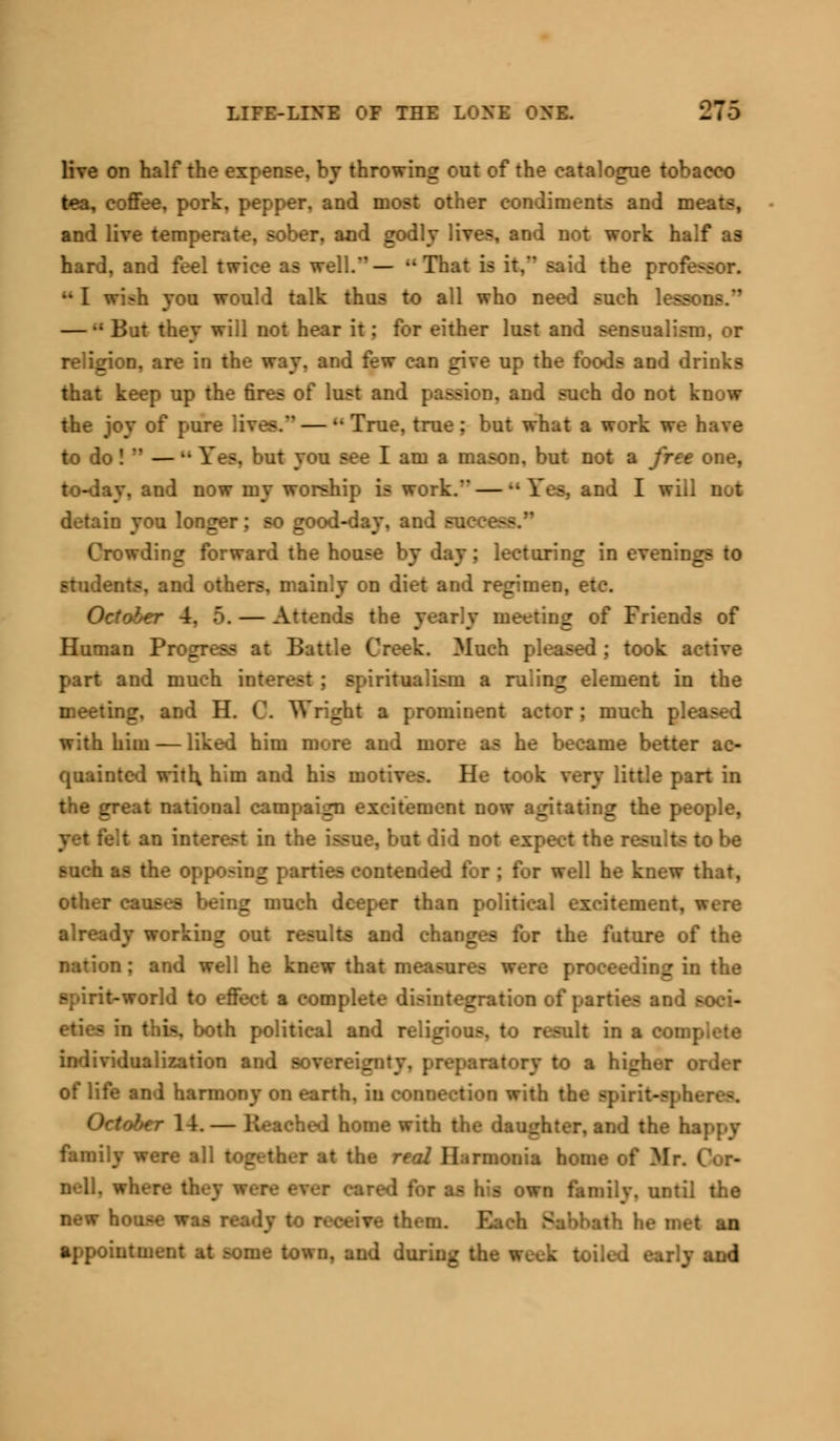 live on half the expense, by throwing out of the catalogue tobacco tea, coffee, pork, pepper, and most other condiments and meats, and live temperate, sober, and godly lives, and not work half as hard, and feel twice as well.— That is it.' said the pr< ••I wi-h you would talk thus to all who need such lea —  But they will not hear it; for either lust and sensual religion, are in the way. and few can give up the foods and drinks that keep up the fires of lust and pa>sion. and such do not know the joy of pure lives. — u True, true : but what a work we have to do! — •■ Fes, but you see I am a mason, but not a free one, to-day, and now my worship is work.' — •• Yes. and I will not detain you longer; so good-day, and succe—. Crowding forward the house by day; lecturing in evenings to students, and others, mainly on diet and regimen, etc. October 4. 5. — Attends the yearly meeting of Friends of Human Progress at Battle Creek. Much pleased ; took active part and much interest ; spiritualism a ruling element in the meeting, and H. 0. Wright a prominent actor; much | with him — liked him more and more as he became better ac- quainted with, him and his motives. He took very little part in the great national campaign excitement now agitating the people, ■ an interest in the I lid not expect the i such as the opposing parties contended for ; for well he knew that, other causes being much deeper than political excitement. already working out results and changes for the future of the nation; and well he knew that measures were proceeding in the spirit-world to effect a complete disintegration of parties and soci- ia, both political and religiou- ..t in a complete iualization and sovereignty, preparatory to a higher order of life and harmony on earth, in connection with the spirit-sphere-. October 14.— I home with the dau_ the happy family were all together at the real Harmonia home of Mr. nell. w :• cared for as his own family, until the new house was ready to receive them. Each Sabbath he met an appointment at some town, and during the week toiled early and