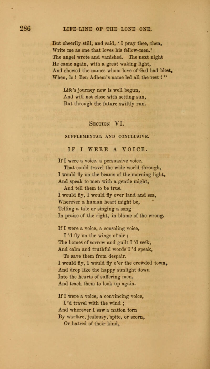 But cheerily still, and said, ' I pray thee, then, Write me as one that loves his fellow-men.' The angel wrote and vanished. The next night He came again, with a great waking light, And showed the names whom love of God had blest, When, lo ! Ben Adhem's name led all the rest !  Life's journey now is well begun, And will not close with setting sun, But through the future swiftly run. Section VI. SUPPLEMENTAL AND CONCLUSIVE. IF I WERE A VOICE. If I were a voice, a persuasive voice, That could travel the wide world through, I would fly on the beams of the morning light, And speak to men with a gentle might, And tell them to be true. I would fly, I would fly over land and sea, Wherever a human heart might be, Telling a tale or singing a song In praise of the right, in blame of the wrong. If I were a voice, a consoling voice, I 'd fly on the wings of air ; The homes of sorrow and guilt I 'd seek, And calm and truthful words I 'd speak, To save them from despair. I would fly, I would fly o'er the crowded town, And drop like the happy sunlight down Into the hearts of suffering men, And teach them to look up again. If I were a voice, a convincing voice, I 'd travel with the wind ; And wherever I saw a nation torn By warfare, jealousy, spite, or scorn, Or hatred of their kind,