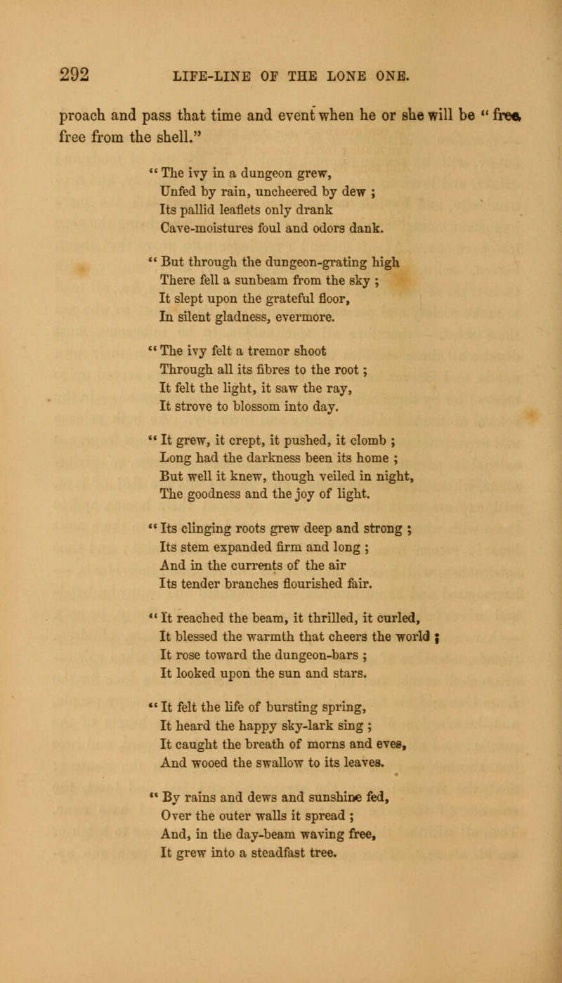 proach and pass that time and event when he or she will be  free, free from the shell.  The ivy in a dungeon grew, Unfed by rain, unckeered by dew ; Its pallid leaflets only drank Cave-moistures foul and odors dank.  But through the dungeon-grating high There fell a sunbeam from the sky ; It slept upon the grateful floor, In silent gladness, evermore.  The ivy felt a tremor shoot Through all its fibres to the root ; It felt the light, it saw the ray, It strove to blossom into day.  It grew, it crept, it pushed, it clomb ; Long had the darkness been its home ; But well it knew, though veiled in night, The goodness and the joy of light.  Its clinging roots grew deep and strong ; Its stem expanded firm and long ; And in the currents of the air Its tender branches flourished fair.  It reached the beam, it thrilled, it curled, It blessed the warmth that cheers the world ; It rose toward the dungeon-bars ; It looked upon the sun and stars. «c It felt the life of bursting spring, It heard the happy sky-lark sing ; It caught the breath of morns and eves, And wooed the swallow to its leaves. w By rains and dews and sunshine fed, Over the outer walls it spread ; And, in the day-beam waving free, It grew into a steadfast tree.