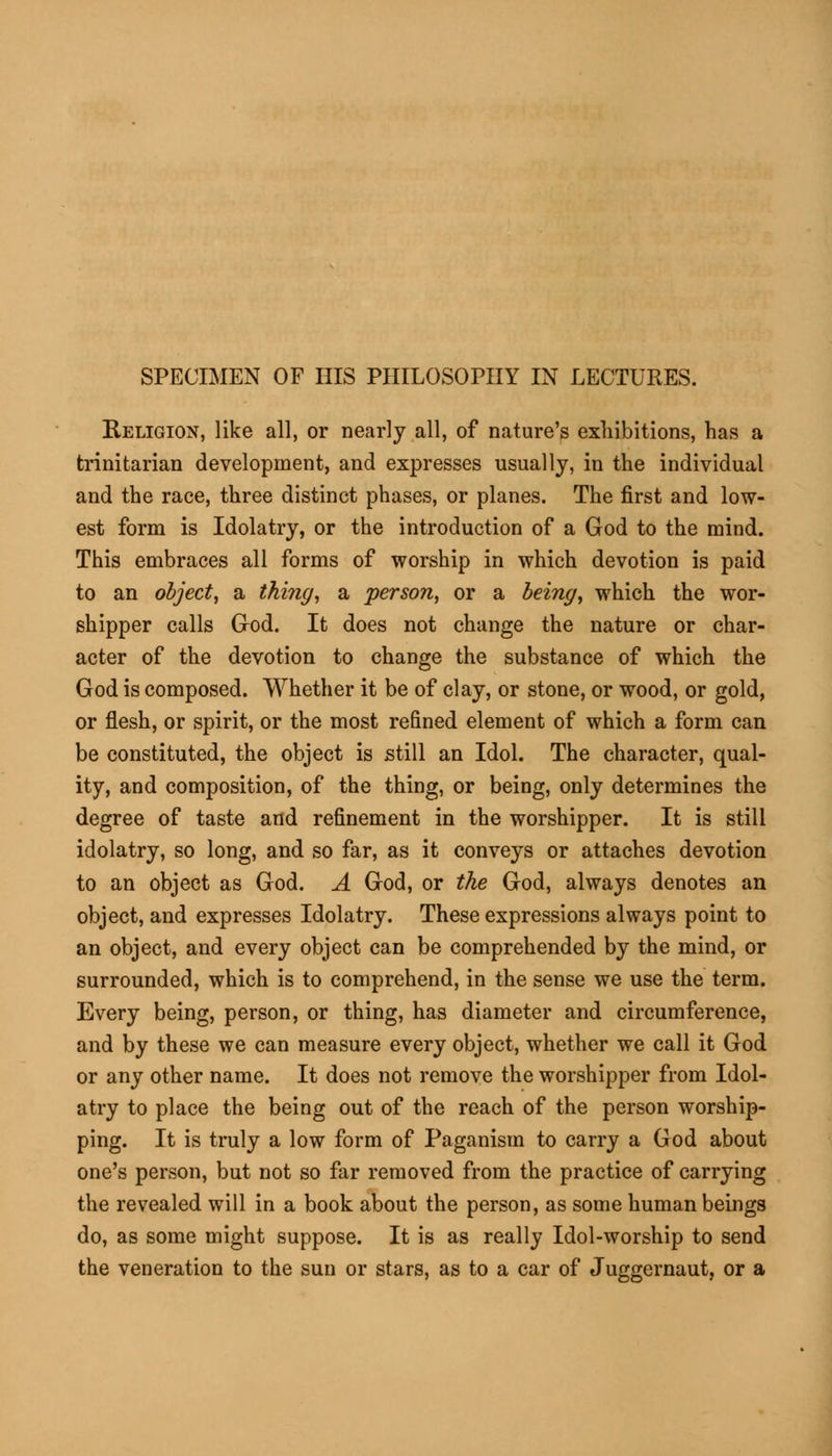 SPECIMEN OF HIS PHILOSOPHY IN LECTURES. Religion, like all, or nearly all, of nature's exhibitions, has a trinitarian development, and expresses usually, in the individual and the race, three distinct phases, or planes. The first and low- est form is Idolatry, or the introduction of a God to the mind. This embraces all forms of worship in which devotion is paid to an object, a thing, a person, or a being, which the wor- shipper calls God. It does not change the nature or char- acter of the devotion to change the substance of which the God is composed. Whether it be of clay, or stone, or wood, or gold, or flesh, or spirit, or the most refined element of which a form can be constituted, the object is still an Idol. The character, qual- ity, and composition, of the thing, or being, only determines the degree of taste and refinement in the worshipper. It is still idolatry, so long, and so far, as it conveys or attaches devotion to an object as God. A God, or the God, always denotes an object, and expresses Idolatry. These expressions always point to an object, and every object can be comprehended by the mind, or surrounded, which is to comprehend, in the sense we use the term. Every being, person, or thing, has diameter and circumference, and by these we can measure every object, whether we call it God or any other name. It does not remove the worshipper from Idol- atry to place the being out of the reach of the person worship- ping. It is truly a low form of Paganism to carry a God about one's person, but not so far removed from the practice of carrying the revealed will in a book about the person, as some human beings do, as some might suppose. It is as really Idol-worship to send the veneration to the sun or stars, as to a car of Juggernaut, or a