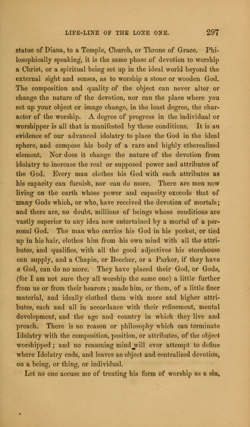 statue of Diana, to a Temple, Church, or Throne of Grace. Phi- losophically speaking, it is the same phase .of devotion to worship a Christ, or a spiritual being set up in the ideal world beyond the external sight and senses, as to worship a stone or wooden God. The composition and quality of the object can never alter or change the nature of the devotion, nor can the place where you set up your object or image change, in the least degree, the char- acter of the worship. A degree of progress in the individual or worshipper is all that is manifested by these conditions. It is an evidence of our advanced idolatry to place the God in the ideal sphere, and compose his body of a rare and highly etherealized element. Nor does it change the nature of the devotion from idolatry to increase the real or supposed power and attributes of the God. Every man clothes his God with such attributes as his capacity can furnish, nor can do more. There are men now living on the earth whose power and capacity exceeds that of many Gods which, or who, have received the devotion of mortals; and there are, no doubt, millions of beings whose conditions are vastly superior to any idea now entertained by a mortal of a per- sonal God. The man who carries his God in his pocket, or tied up in his hair, clothes him from his own mind with all the attri- butes, and qualifies, with all the good adjectives his storehouse can supply, and a Chapin, or Beccher, or a Parker, if they have a God, can do no more. They have placed their God, or Gods, (for I am not sure they all worship the same one) a little further from us or from their hearers ; made him, or them, of a little finer material, and ideally clothed them with more and higher attri- butes, each and all in accordance with their refinement, mental development, and the age and country in which they live and preach. There is no reason or philosophy which can term mate Idolatry with the composition, position, or attributes, of the object worshipped; and no reasoning mind will ever attempt to define where Idolatry ends, and leaves an object and centralized devotion, on a being, or thing, or individual. Let no one accuse me of treating his form of worship as a sin,