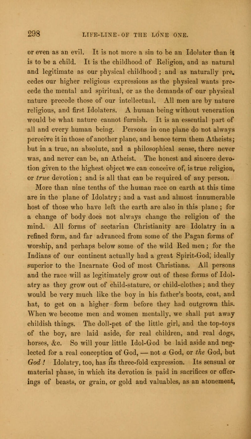 or even as an evil. It is not more a sin to be an Idolater than it is to be a child. It is the childhood of Religion, and as natural and legitimate as our physical childhood ; and as naturally pre. cedes our higher religious expressions as the physical wants pre- cede the mental and spiritual, or as the demands of our physical nature precede those of our intellectual. All men are by nature religious, and first Idolaters. A human being without veneration would be what nature cannot furnish. It is an essential part of all and every human being. Persons in one plane do not always perceive it in those of another plane, and hence term them Atheists; but in a true, an absolute, and a philosophical sense, there never was, and never can be, an Atheist. The honest and sincere devo- tion given to the highest object we can conceive of, is true religion, or true devotion; and is all that can be required of any person. More than nine tenths of the human race on earth at this time are in the plane of Idolatry; and a vast and almost innumerable host of those who have left the earth are also in this plane ; for a change of body does not always change the religion of the mind. All forms of sectarian Christianity are Idolatry in a refined form, and far advanced from some of the Pagan forms of worship, and perhaps below some of the wild Red men; for the Indians of our continent actually had a great Spirit-God; ideally superior to the Incarnate God of most Christians. All persons and the race will as legitimately grow out of these forms of Idol- atry as they grow out of child-stature, or child-clothes; and they would be very much like the boy in his father's boots, coat, and hat, to get on a higher form before they had outgrown this. When we become men and women mentally, we shall put away childish things. The doll-pet of the little girl, and the top-toys of the boy, are laid aside, for real children, and real dogs, horses, &c. So will your little Idol-God be laid aside and neg- lected for a real conception of God, — not a God, or the God, but God ! Idolatry, too, has its three-fold expression. Its sensual or material phase, in which its devotion is paid in sacrifices or offer- ings of beasts, or grain, or gold and valuables, as an atonement,