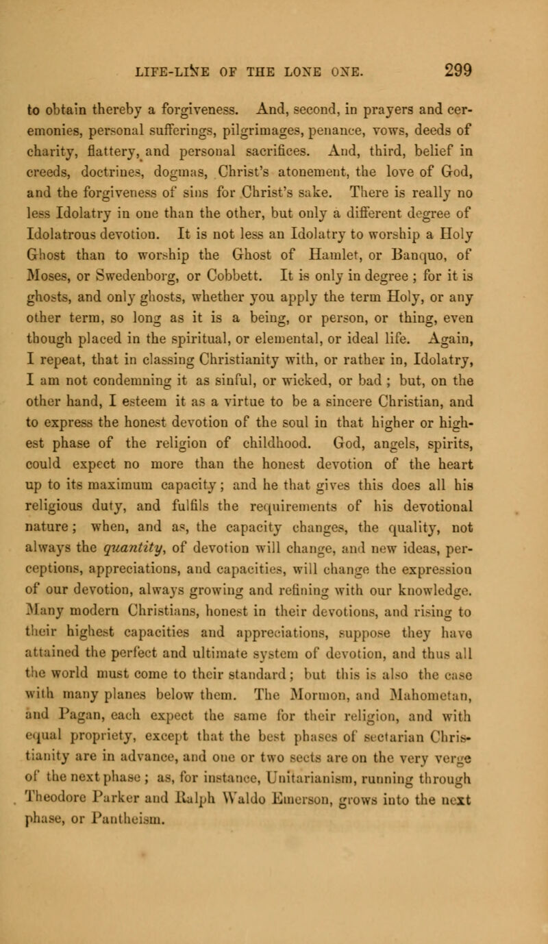 to obtain thereby a forgiveness. And, second, in prayers and cer- emonies, personal sufferings, pilgrimages, penance, vows, deeds of charity, flattery, and personal sacrifices. And, third, belief in creeds, doctrines, dogmas, Christ's atonement, the love of God, and the forgiveness of sins for Christ's sake. There is really no less Idolatry in one than the other, but only a different degree of Idolatrous devotiou. It is not less an Idolatry to worship a Holy Ghost than to worship the Ghost of Hamlet, or Banquo, of Moses, or Swedenborg, or Cobbett. It is only in degree ; for it is ghosts, and only ghosts, whether you apply the term Holy, or any other term, so long as it is a being, or person, or thing, even though placed in the spiritual, or elemental, or ideal life. Again, I repeat, that in classing Christianity with, or rather in, Idolatry, I am not condemning it as sinful, or wicked, or bad ; but, on the other hand, I esteem it as a virtue to be a sincere Christian, and to express the honest devotion of the soul in that higher or high- est phase of the religion of childhood. God, angels, spirits, could expect no more than the honest devotion of the heart up to its maximum capacity ; and he that gives this does all his religious duty, and fulfils the requirements of his devotional nature; when, and as, the capacity changes, the quality, not always the quantity, of devotion will change, and new ideas, per- ceptions, appreciations, and capacities, wiil change the expression of our devotion, always growing and refining with our knowledge. 31 any modern Christians, honest in their devotions, and rising to their highest capacities and appreciations, suppose they have attained the perfect and ultimate Bystem of devotion, and thus all the world must come to their standard; but this is also the case with many planes below them. The .Mormon, and Mahometan, and Pagan, each expect the same for their religion, and with equal propriety, except that the best phases ol sectarian Chris- tianity are in advance, and one or two Bectfi are on the verv verge of the next phase ; as, for instance, L'nitariani>tn, running through Theodore Parker and Ralph Waldo Emerson, grows into the next phase, or Pantheism.