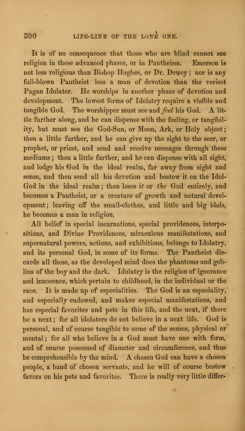 It is of no consequence that those who are blind cannot see religion in these advanced phases, or in Pantheism. Emerson is not less religious than Bishop Hughes, or Dr. Dewey; nor is any full-blown Pantheist less a man of devotion than the veriest Pagan Idolater. He worships in another phase of devotion and development. The lowest forms of Idolatry require a visible and tangible God. The worshipper must see and/eeZ his God. A lit- tle further along, and he can dispense with the feeling, or tangibil- ity, but must see the God-Sun, or Moon, Ark, or Holy object; then a little further, and he can give up the sight to the seer, or prophet, or priest, and send and receive messages through these mediums; then a little further, and he can dispense with all sight, and lodge his God in the ideal realm, far away from sight and sense, and then send all his devotion and bestow it on the Idol- God in the ideal realm; then loses it or the God entirely, and becomes a Pantheist, or a creature of growth and natural devel- opment; leaving off the small-clothes, and little and big idols, he becomes a man in religion. All belief in special incarnations, special providences, interpo- sitions, and Divine Providences, miraculous manifestations, and supernatural powers, actions, and exhibitions, belongs to Idolatry, and its personal God, in some of its forms. The Pantheist dis- cards all these, as the developed mind does the phantoms and gob- lins of the boy and the dark. Idolatry is the religion of ignorance and innocence, which pertain to childhood, in the individual or the race. It is made up of especialities. The God is an especiality, and especially endowed, and makes especial manifestations, and has especial favorites and pets in this life, and the next, if there be a next; for all idolaters do not believe in a next life. God is personal, and of course tangible to some of the senses, physical or mental; for all who believe in a God must have one with form, and of course possessed of diameter and circumference, and thus be comprehensible by the mind. A chosen God can have a chosen people, a band of chosen servants, and he will of course bestow favors on his pets and favorites. There is really very little differ-