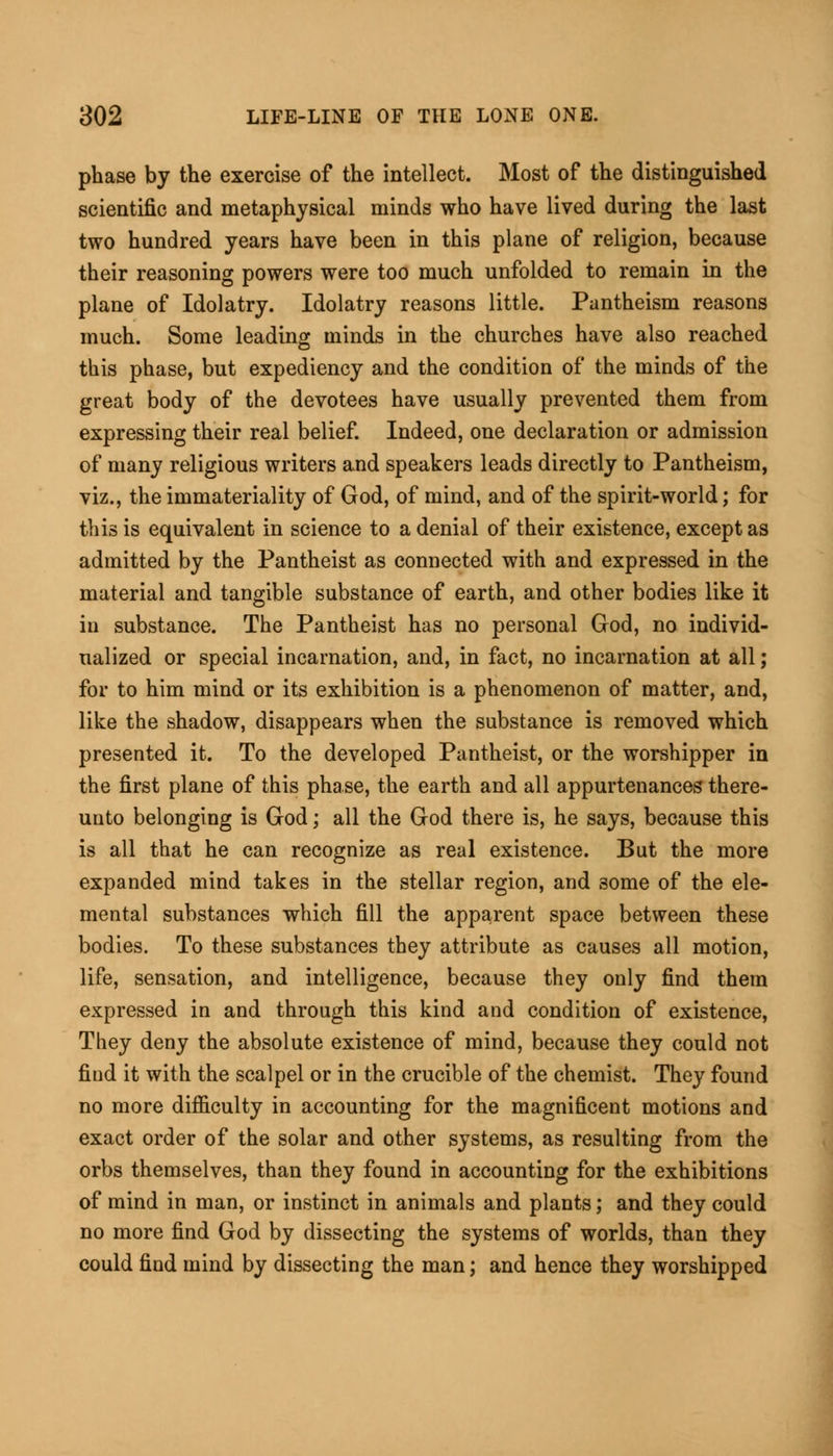 phase by the exercise of the intellect. Most of the distinguished scientific and metaphysical minds who have lived during the last two hundred years have been in this plane of religion, because their reasoning powers were too much unfolded to remain in the plane of Idolatry. Idolatry reasons little. Pantheism reasons much. Some leading minds in the churches have also reached this phase, but expediency and the condition of the minds of the great body of the devotees have usually prevented them from expressing their real belief. Indeed, one declaration or admission of many religious writers and speakers leads directly to Pantheism, viz., the immateriality of God, of mind, and of the spirit-world; for this is equivalent in science to a denial of their existence, except as admitted by the Pantheist as connected with and expressed in the material and tangible substance of earth, and other bodies like it in substance. The Pantheist has no personal God, no individ- ualized or special incarnation, and, in fact, no incarnation at all; for to him mind or its exhibition is a phenomenon of matter, and, like the shadow, disappears when the substance is removed which presented it. To the developed Pantheist, or the worshipper in the first plane of this phase, the earth and all appurtenances there- unto belonging is God; all the God there is, he says, because this is all that he can recognize as real existence. But the more expanded mind takes in the stellar region, and 3ome of the ele- mental substances which fill the apparent space between these bodies. To these substances they attribute as causes all motion, life, sensation, and intelligence, because they only find them expressed in and through this kind and condition of existence, They deny the absolute existence of mind, because they could not fiud it with the scalpel or in the crucible of the chemist. They found no more difficulty in accounting for the magnificent motions and exact order of the solar and other systems, as resulting from the orbs themselves, than they found in accounting for the exhibitions of mind in man, or instinct in animals and plants; and they could no more find God by dissecting the systems of worlds, than they could find mind by dissecting the man; and hence they worshipped