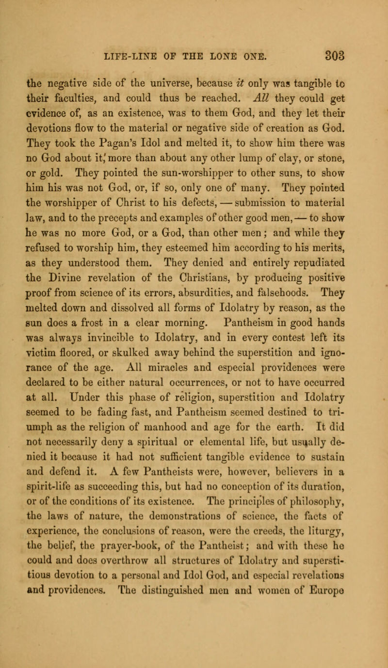 the negative side of the universe, because it only was tangible to their faculties, and could thus be reached. All they could get evidence of, as an existence, was to them God, and they let their devotions flow to the material or negative side of creation as God. They took the Pagan's Idol and melted it, to show him there was no God about it,' more than about any other lump of clay, or stone, or gold. They pointed the sun-worshipper to other suns, to show him his was not God, or, if so, only one of many. They pointed the worshipper of Christ to his defects, — submission to material law, and to the precepts and examples of other good men, —to show he was no more God, or a God, than other men; and while they refused to worship him, they esteemed him according to his merits, as they understood them. They denied and entirely repudiated the Divine revelation of the Christians, by producing positive proof from science of its errors, absurdities, and falsehoods. They melted down and dissolved all forms of Idolatry by reason, as the sun does a frost in a clear morning. Pantheism in good hands was always invincible to Idolatry, and in every contest left its victim floored, or skulked away behind the superstition and igno- rance of the age. All miracles and especial providences were declared to be either natural occurrences, or not to have occurred at all. Under this phase of religion, superstition and Idolatry seemed to be fading fast, and Pantheism seemed destined to tri- umph as the religion of manhood and age for the earth. It did not necessarily deny a spiritual or elemental life, but usually de- nied it because it had not sufficient tangible evidence to sustain and defend it. A few Pantheists were, howe\er, believers in a spirit-life as succeeding this, but had no conception of its duration, or of the conditions of its existence. The principles of philosophy, the laws of nature, the demonstrations of science, the facts of experience, the conclusions of reason, were the creeds, the liturgy, the belief, the prayer-book, of the Pantheist; and with these he could and does overthrow all structures of Idolatry and supersti- tious devotion to a personal and Idol God, and especial revelations and providences. The distinguished men and women of Europe