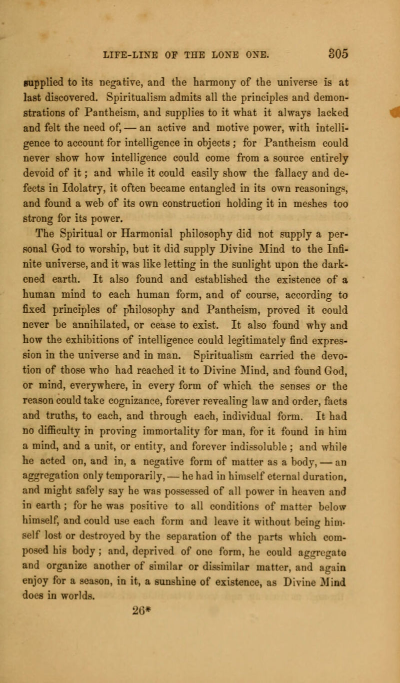 supplied to its negative, and the harmony of the universe is at last discovered. Spiritualism admits all the principles and demon- strations of Pantheism, and supplies to it what it always lacked and felt the need of, — an active and motive power, with intelli- gence to account for intelligence in objects ; for Pantheism could never show how intelligence could come from a source entirely devoid of it; and while it could easily show the fallacy and de- fects in Idolatry, it often became entangled in its own reasoning*, and found a web of its own construction holding it in meshes too strong for its power. The Spiritual or Harmonial philosophy did not supply a per- sonal God to worship, but it did supply Divine Mind to the Infi- nite universe, and it was like letting in the sunlight upon the dark- ened earth. It also found and established the existence of a human mind to each human form, and of course, according to fixed principles of philosophy and Pantheism, proved it could never be annihilated, or cease to exist. It also found why and how the exhibitions of intelligence could legitimately find expres- sion in the universe and in man. Spiritualism carried the devo- tion of those who had reached it to Divine Mind, and found God, or mind, everywhere, in every form of which the senses or the reason could take cognizance, forever revealing law and order, facts and truths, to each, and through each, individual form. It had no difficulty in proving immortality for man, for it found in him a mind, and a unit, or entity, and forever indissoluble ; and while he acted on, and in, a negative form of matter as a body, — an aggregation only temporarily, — he had in himself eternal duration, and might safely say he was possessed of all power in heaven and in earth ; for he was positive to all conditions of matter below himself, and could use each form and leave it without being him- lost or destroyed by the separation of the parts which com- 1 his body ; and, deprived of one form, he could aggregate and organize another of similar or dissimilar matter, and again enjoy for a season, in it, a sunshine of existence, as Divine Mind does in worlds. 2l)*