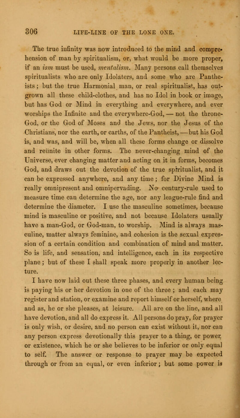 The true infinity was now introduced to the mind and compre- hension of man by spiritualism, or, what would be more proper, if an ism must be used, mentalism. Many persons call themselves spiritualists who are only Idolaters, and some who are Panthe- ists ; but the true Harmonial man, or real spiritualist, has out- grown all these child-clothes, and has no Idol in book or image, but has God or Mind in everything and everywhere, and ever worships the Infinite and the everywhere-God, — not the throne- God, or the God of Moses and the Jews, nor the Jesus of the Christians, nor the earth, or earths, of the Pantheist, —but his God is, and was, and will be, when all these forms change or dissolve and reiinite in other forms. The never-changing mind of the Universe, ever changing matter and acting on it in forms, becomes God, and draws out the devotion of the true spiritualist, and it can be expressed anywhere, and any time; for Divine Mind is really omnipresent and omnipervading. No- century-rule used to measure time can determine the age, nor any league-rule find and determine the diameter. I use the masculine sometimes, because mind is masculine or positive, and not because Idolaters usually have a man-God, or God-man, to worship. Mind is always mas- culine, matter always feminine, and cohesion is the sexual expres- sion of a certain condition and combination of mind and matter. So is life, and sensation, and intelligence, each in its respective plane ; but of these I shall speak more properly in another lec- ture. I have now laid out these three phases, and every human being is paying his or her devotion in one of the three ; and each may register and station, or examine and report himself or herself, where and as, he or she pleases, at leisure. All are on the line, and all have devotion, and all do express it. All persons do pray, for prayer is only wish, or desire, and no person can exist without it, nor can any person express devotionally this prayer to a thing, or power, or existence, which he or she believes to be inferior or only equal to self. The answer or response to prayer may be expected through or from an equal, or even inferior; but some power ia