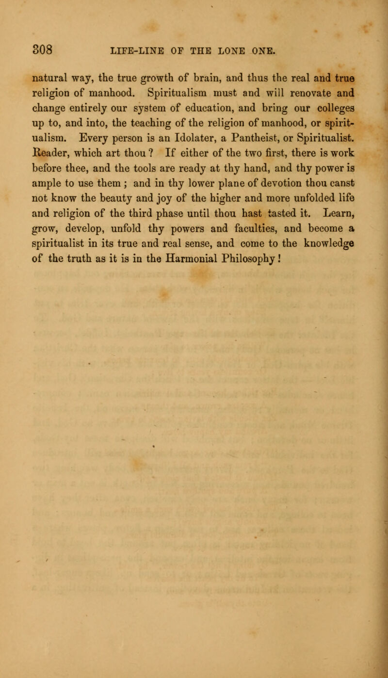 natural way, the true growth of brain, and thus the real and true religion of manhood. Spiritualism must and will renovate and change entirely our system of education, and bring our colleges up to, and into, the teaching of the religion of manhood, or spirit- ualism. Every person is an Idolater, a Pantheist, or Spiritualist. Header, which art thou ? If either of the two first, there is work before thee, and the tools are ready at thy hand, and thy power is ample to use them ; and in thy lower plane of devotion thou canst not know the beauty and joy of the higher and more unfolded life and religion of the third phase until thou hast tasted it. Learn, grow, develop, unfold thy powers and faculties, and become a spiritualist in its true and real sense, and come to the knowledge of the truth as it is in the Harmonial Philosophy!