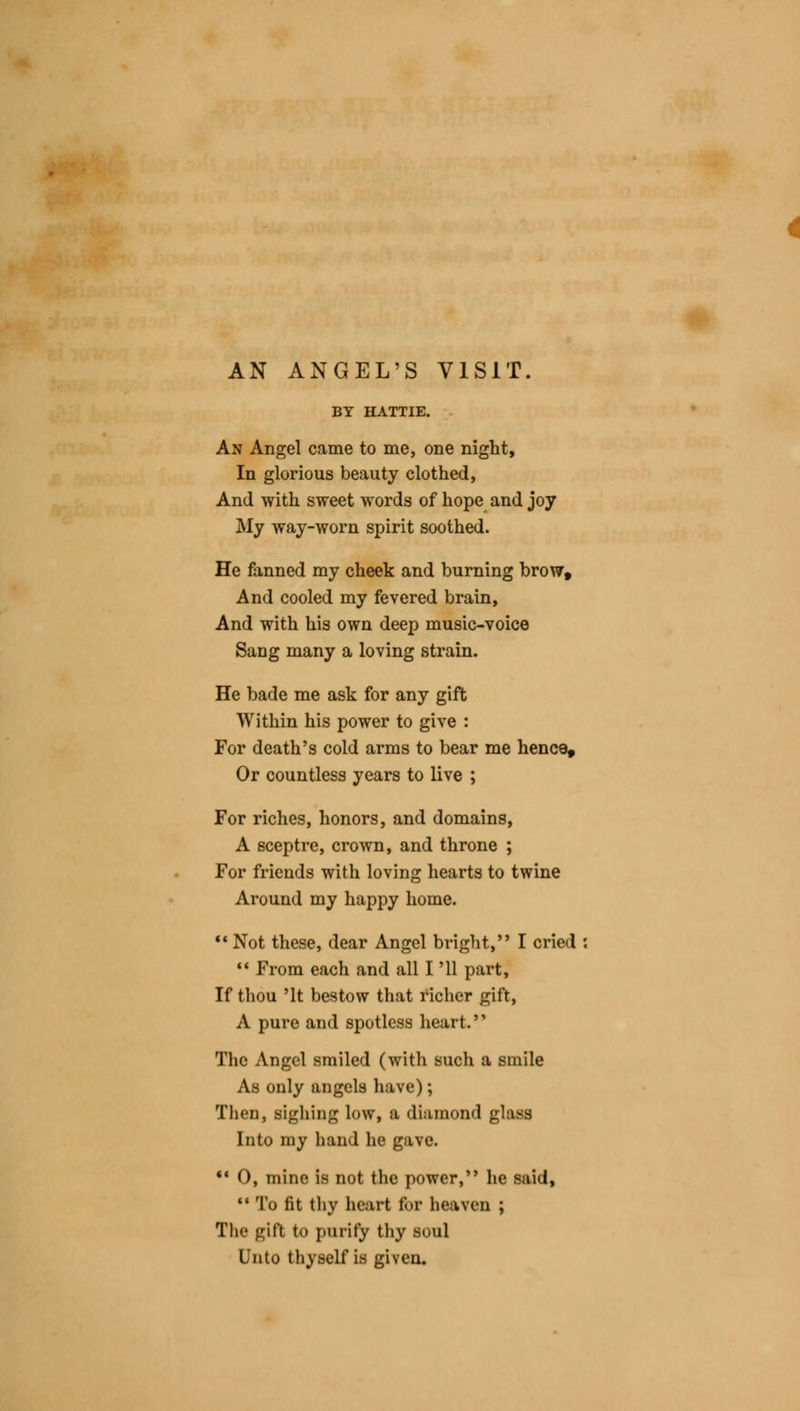 AN ANGEL'S VISIT. BY HATTIE. An Angel came to me, one night, In glorious beauty clothed, And with sweet words of hope and joy My way-worn spirit soothed. He fanned my cheek and burning brow. And cooled my fevered brain, And with his own deep music-voice Sang many a loving strain. He bade me ask for any gift Within his power to give : For death's cold arms to bear me hence. Or countless years to live ; For riches, honors, and domains, A sceptre, crown, and throne ; For friends with loving hearts to twine Around my happy home. Not these, dear Angel bright, I cried  From each and all I '11 part, If thou 'It bestow that richer gift, A pui'e and spotless heart. The Angel smiled (with such a smile As only angels have); Then, sighing low, a diamond glass Into my hand he gave. 11 O, mine is not the power, he said, 11 To fit thy heart for heaven ; The gift to purify thy soul Unto thyself is given.