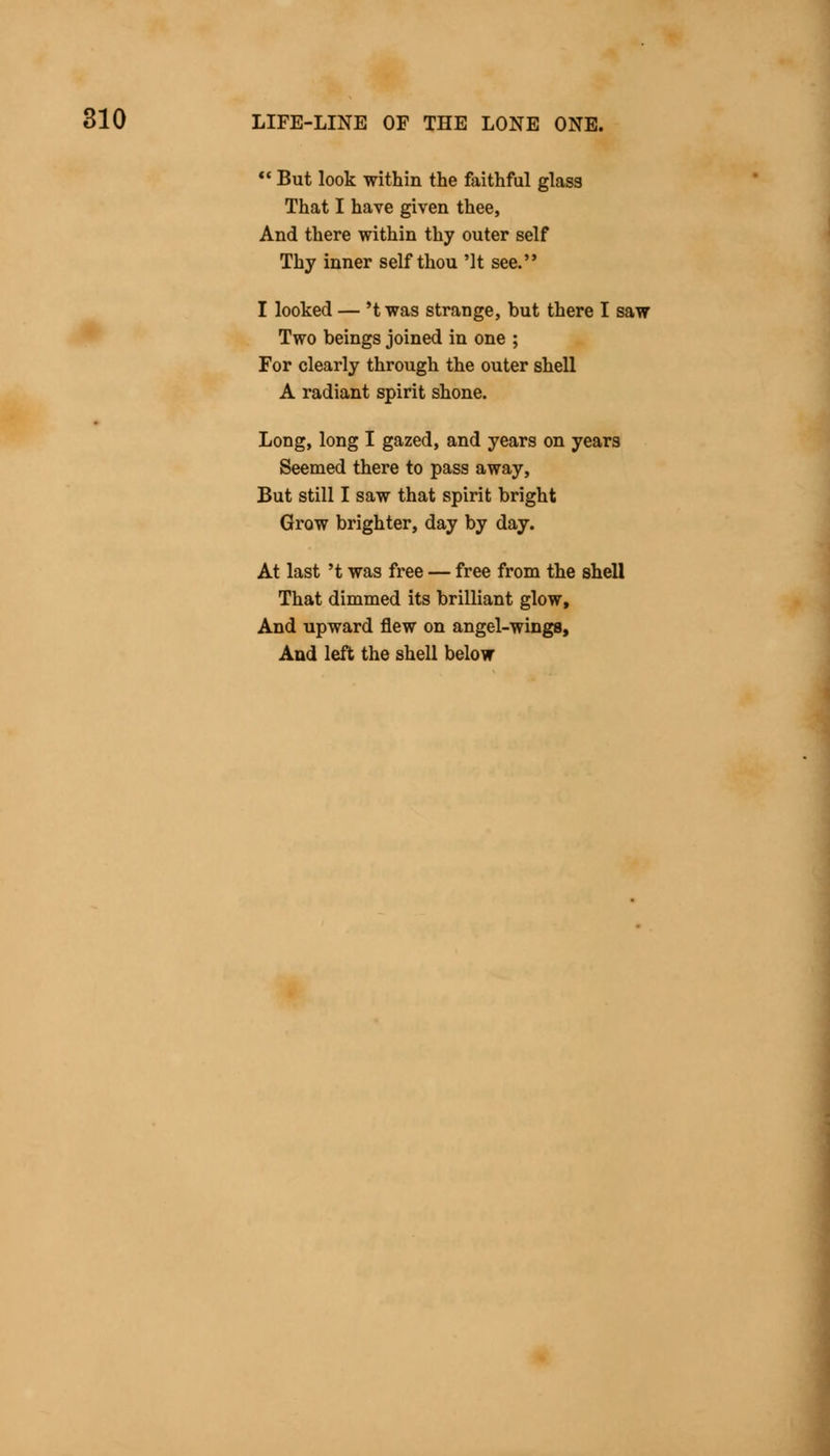  But look within the faithful glass That I have given thee, And there within thy outer self Thy inner self thou 'It see. I looked — 't was strange, but there I saw Two beings joined in one ; For clearly through the outer shell A radiant spirit shone. Long, long I gazed, and years on years Seemed there to pass away, But still I saw that spirit bright Grow brighter, day by day. At last 't was free — free from the shell That dimmed its brilliant glow, And upward flew on angel-wings, And left the shell below